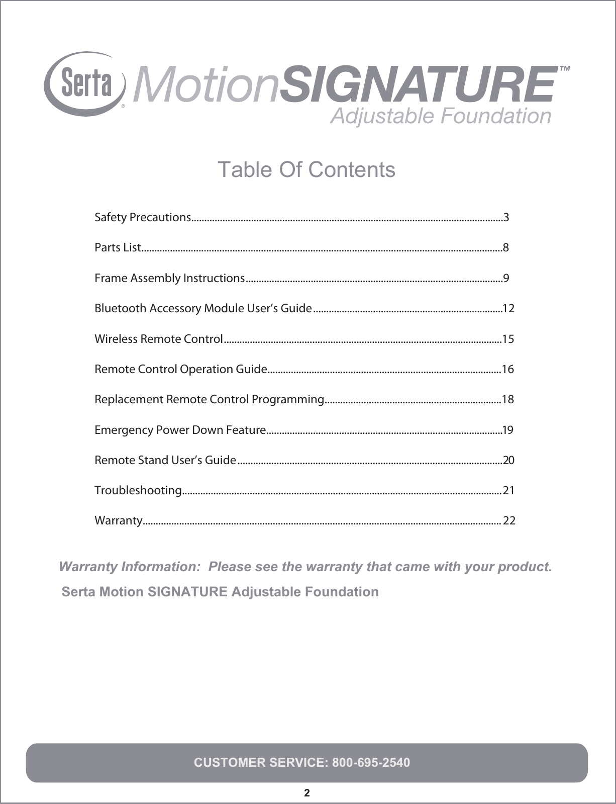 Warranty Information:  Please see the warranty that came with your product.Serta Motion SIGNATURE Adjustable Foundation   2Remote Control Operation Guide..........................................................................................16Replacement Remote Control Programming....................................................................18Emergency Power Down Feature...........................................................................................19Remote Stand User’s Guide......................................................................................................20Troubleshooting...........................................................................................................................21Warranty.......................................................................................................................................... 22CUSTOMER SERVICE: 800-695-2540Table Of Contents  Safety Precautions........................................................................................................................3Parts List...........................................................................................................................................8Frame Assembly Instructions...................................................................................................9Bluetooth Accessory Module User’s Guide.........................................................................12Wireless Remote Control...........................................................................................................15