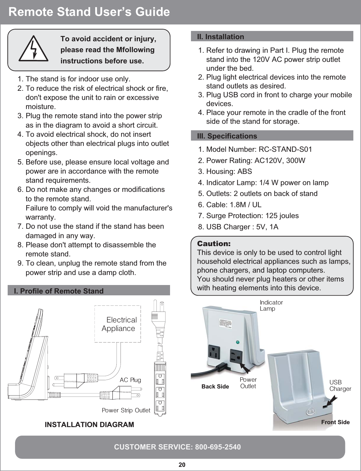 CUSTOMER SERVICE: 800-695-254020  Remote Stand User’s GuideTo avoid accident or injury, please read the Mfollowing instructions before use.1. The stand is for indoor use only.2. To reduce the risk of electrical shock or fire,     don&apos;t expose the unit to rain or excessive     moisture.3. Plug the remote stand into the power strip     as in the diagram to avoid a short circuit.4. To avoid electrical shock, do not insert    objects other than electrical plugs into outlet     openings.5. Before use, please ensure local voltage and     power are in accordance with the remote     stand requirements.6. Do not make any changes or modifications     to the remote stand.    Failure to comply will void the manufacturer&apos;s     warranty.7. Do not use the stand if the stand has been     damaged in any way.8. Please don&apos;t attempt to disassemble the     remote stand.9. To clean, unplug the remote stand from the     power strip and use a damp cloth.I. Profile of Remote Stand1. Refer to drawing in Part I. Plug the remote     stand into the 120V AC power strip outlet     under the bed.2. Plug light electrical devices into the remote     stand outlets as desired.3. Plug USB cord in front to charge your mobile     devices.4. Place your remote in the cradle of the front     side of the stand for storage.INSTALLATION DIAGRAMPower Strip OutletAC PlugIndicatorLampPowerOutlet USBChargerBack SideFront SideElectrical ApplianceII. InstallationIII. Specifications1. Model Number: RC-STAND-S012. Power Rating: AC120V, 300W3. Housing: ABS4. Indicator Lamp: 1/4 W power on lamp5. Outlets: 2 outlets on back of stand6. Cable: 1.8M / UL7. Surge Protection: 125 joules8. USB Charger : 5V, 1ACaution:This device is only to be used to control light household electrical appliances such as lamps, phone chargers, and laptop computers.You should never plug heaters or other items with heating elements into this device.