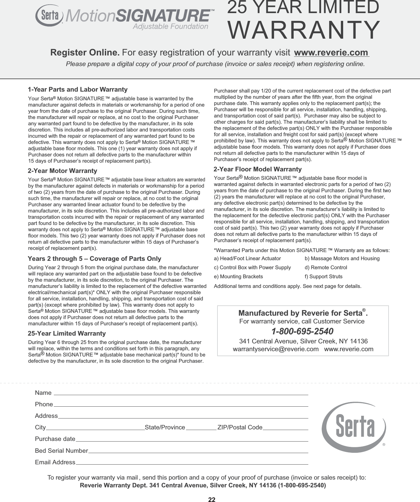  Register Online. For easy registration of your warranty visit www.reverie.comPlease prepare a digital copy of your proof of purchase (invoice or sales receipt) when registering online. 25 YEAR LIMITEDWARRANTY           NamePhoneAddressCity State/Province ZIP/Postal CodePurchase dateBed Serial NumberEmail Address1-Year Parts and Labor WarrantyYour Serta® Motion SIGNATURE™ adjustable base is warranted by the manufacturer against defects in materials or workmanship for a period of one year from the date of purchase to the original Purchaser. During such time, the manufacturer will repair or replace, at no cost to the original Purchaser any warranted part found to be defective by the manufacturer, in its sole discretion. This includes all pre-authorized labor and transportation costs incurred with the repair or replacement of any warranted part found to be defective. This warranty does not apply to Serta® Motion SIGNATURE™ adjustable base floor models. This one (1) year warranty does not apply if Purchaser does not return all defective parts to the manufacturer within 15 days of Purchaser’s receipt of replacement part(s).2-Year Motor WarrantyYour Serta® Motion SIGNATURE™ adjustable base linear actuators are warranted by the manufacturer against defects in materials or workmanship for a period of two (2) years from the date of purchase to the original Purchaser. During such time, the manufacturer will repair or replace, at no cost to the original Purchaser any warranted linear actuator found to be defective by the manufacturer, in its sole discretion. This includes all pre-authorized labor and transportation costs incurred with the repair or replacement of any warranted part found to be defective by the manufacturer, in its sole discretion. This warranty does not apply to Serta® Motion SIGNATURE™ adjustable basefloor models. This two (2) year warranty does not apply if Purchaser does not return all defective parts to the manufacturer within 15 days of Purchaser’s receipt of replacement part(s).Years 2 through 5 – Coverage of Parts OnlyDuring Year 2 through 5 from the original purchase date, the manufacturer will replace any warranted part on the adjustable base found to be defective by the manufacturer, in its sole discretion, to the original Purchaser. The manufacturer’s liability is limited to the replacement of the defective warranted electrical/mechanical part(s)* ONLY with the original Purchaser responsible for all service, installation, handling, shipping, and transportation cost of said part(s) (except where prohibited by law). This warranty does not apply to Serta® Motion SIGNATURE™ adjustable base floor models. This warrantydoes not apply if Purchaser does not return all defective parts to the manufacturer within 15 days of Purchaser’s receipt of replacement part(s).25-Year Limited WarrantyDuring Year 6 through 25 from the original purchase date, the manufacturer will replace, within the terms and conditions set forth in this paragraph, any Serta® Motion SIGNATURE™ adjustable base mechanical part(s)* found to be defective by the manufacturer, in its sole discretion to the original Purchaser. To register your warranty via mail , send this portion and a copy of your proof of purchase (invoice or sales receipt) to:    Reverie Warranty Dept. 341 Central Avenue, Silver Creek, NY 14136 (1-800-695-2540)22Purchaser shall pay 1/20 of the current replacement cost of the defective part multiplied by the number of years after the fifth year, from the original purchase date. This warranty applies only to the replacement part(s); the Purchaser will be responsible for all service, installation, handling, shipping, and transportation cost of said part(s).  Purchaser may also be subject to other charges for said part(s). The manufacturer’s liability shall be limited to the replacement of the defective part(s) ONLY with the Purchaser responsible for all service, installation and freight cost for said part(s) (except where prohibited by law). This warranty does not apply to Serta® Motion SIGNATURE ™ adjustable base floor models. This warranty does not apply if Purchaser does not return all defective parts to the manufacturer within 15 days of Purchaser’s receipt of replacement part(s). 2-Year Floor Model WarrantyYour Serta® Motion SIGNATURE™ adjustable base floor model is warranted against defects in warranted electronic parts for a period of two (2) years from the date of purchase to the original Purchaser. During the first two (2) years the manufacturer will replace at no cost to the original Purchaser, any defective electronic part(s) determined to be defective by the manufacturer, in its sole discretion. The manufacturer’s liability is limited to the replacement for the defective electronic part(s) ONLY with the Purchaser responsible for all service, installation, handling, shipping, and transportation cost of said part(s). This two (2) year warranty does not apply if Purchaser does not return all defective parts to the manufacturer within 15 days of Purchaser’s receipt of replacement part(s). *Warranted Parts under this Motion SIGNATURE ™ Warranty are as follows:Additional terms and conditions apply. See next page for details.a) Head/Foot Linear Actuatorc) Control Box with Power Supplye) Mounting Bracketsb) Massage Motors and Housingd) Remote Controlf) Support StrutsManufactured by Reverie for Serta®.For warranty service, call Customer Service 1-800-695-2540341 Central Avenue, Silver Creek, NY 14136warrantyservice@reverie.com   www.reverie.com