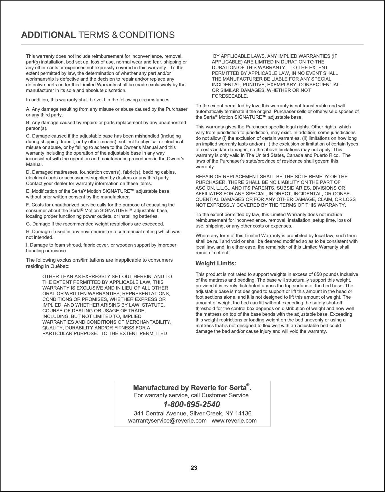 This warranty does not include reimbursement for inconvenience, removal, part(s) installation, bed set up, loss of use, normal wear and tear, shipping or any other costs or expenses not expressly covered in this warranty.  To the extent permitted by law, the determination of whether any part and/or workmanship is defective and the decision to repair and/or replace any defective parts under this Limited Warranty shall be made exclusively by the manufacturer in its sole and absolute discretion.A. Any damage resulting from any misuse or abuse caused by the Purchaser or any third party.B. Any damage caused by repairs or parts replacement by any unauthorized person(s).C. Damage caused if the adjustable base has been mishandled (including during shipping, transit, or by other means), subject to physical or electrical misuse or abuse, or by failing to adhere to the Owner’s Manual and this warranty including the operation of the adjustable base in any way inconsistent with the operation and maintenance procedures in the Owner’s Manual.D. Damaged mattresses, foundation cover(s), fabric(s), bedding cables, electrical cords or accessories supplied by dealers or any third party.Contact your dealer for warranty information on these items.E. Modification of the Serta® Motion SIGNATURE™ adjustable basewithout prior written consent by the manufacturer.F. Costs for unauthorized service calls for the purpose of educating the consumer about the Serta® Motion SIGNATURE™ adjustable base, locating proper functioning power outlets, or installing batteries.G. Damage if the recommended weight restrictions are exceeded.H. Damage if used in any environment or a commercial setting which was not intended.I. Damage to foam shroud, fabric cover, or wooden support by improper handling or misuse.In addition, this warranty shall be void in the following circumstances:The following exclusions/limitations are inapplicable to consumers residing in Québec: OTHER THAN AS EXPRESSLY SET OUT HEREIN, AND TO THE EXTENT PERMITTED BY APPLICABLE LAW, THIS WARRANTY IS EXCLUSIVE AND IN LIEU OF ALL OTHER ORAL OR WRITTEN WARRANTIES, REPRESENTATIONS, CONDITIONS OR PROMISES, WHETHER EXPRESS OR IMPLIED, AND WHETHER ARISING BY LAW, STATUTE, COURSE OF DEALING OR USAGE OF TRADE, INCLUDING, BUT NOT LIMITED TO, IMPLIED WARRANTIES AND CONDITIONS OF MERCHANTABILITY, QUALITY, DURABILITY AND/OR FITNESS FOR A PARTICULAR PURPOSE.  TO THE EXTENT PERMITTED 23To the extent permitted by law, this warranty is not transferable and will automatically terminate if the original Purchaser sells or otherwise disposes of the Serta® Motion SIGNATURE™ adjustable base.   This warranty gives the Purchaser specific legal rights. Other rights, which vary from jurisdiction to jurisdiction, may exist. In addition, some jurisdictions do not allow (i) the exclusion of certain warranties, (ii) limitations on how long an implied warranty lasts and/or (iii) the exclusion or limitation of certain types of costs and/or damages, so the above limitations may not apply. This warranty is only valid in The United States, Canada and Puerto Rico.  The laws of the Purchaser’s state/province of residence shall govern thiswarranty.  REPAIR OR REPLACEMENT SHALL BE THE SOLE REMEDY OF THE PURCHASER. THERE SHALL BE NO LIABILITY ON THE PART OF ASCION, L.L.C., AND ITS PARENTS, SUBSIDIARIES, DIVISIONS OR AFFILIATES FOR ANY SPECIAL, INDIRECT, INCIDENTAL, OR CONSE-QUENTIAL DAMAGES OR FOR ANY OTHER DAMAGE, CLAIM, OR LOSS NOT EXPRESSLY COVERED BY THE TERMS OF THIS WARRANTY.  ADDITIONAL TERMS &amp; CONDITIONSTo the extent permitted by law, this Limited Warranty does not include reimbursement for inconvenience, removal, installation, setup time, loss of use, shipping, or any other costs or expenses.  Where any term of this Limited Warranty is prohibited by local law, such term shall be null and void or shall be deemed modified so as to be consistent with local law, and, in either case, the remainder of this Limited Warranty shall remain in effect.  This product is not rated to support weights in excess of 850 pounds inclusive of the mattress and bedding. The base will structurally support this weight, provided it is evenly distributed across the top surface of the bed base. The adjustable base is not designed to support or lift this amount in the head or foot sections alone, and it is not designed to lift this amount of weight. The amount of weight the bed can lift without exceeding the safety shut-off threshold for the control box depends on distribution of weight and how well the mattress on top of the base bends with the adjustable base. Exceeding this weight restrictions or loading weight on the bed unevenly or using a mattress that is not designed to flex well with an adjustable bed could damage the bed and/or cause injury and will void the warranty.  Weight Limits:   BY APPLICABLE LAWS, ANY IMPLIED WARRANTIES (IF APPLICABLE) ARE LIMITED IN DURATION TO THE DURATION OF THIS WARRANTY.   TO THE EXTENT PERMITTED BY APPLICABLE LAW, IN NO EVENT SHALL THE MANUFACTURER BE LIABLE FOR ANY SPECIAL, INCIDENTAL, PUNITIVE, EXEMPLARY, CONSEQUENTIAL OR SIMILAR DAMAGES, WHETHER OR NOT FORESEEABLE.   Manufactured by Reverie for Serta®.For warranty service, call Customer Service 1-800-695-2540341 Central Avenue, Silver Creek, NY 14136warrantyservice@reverie.com   www.reverie.com