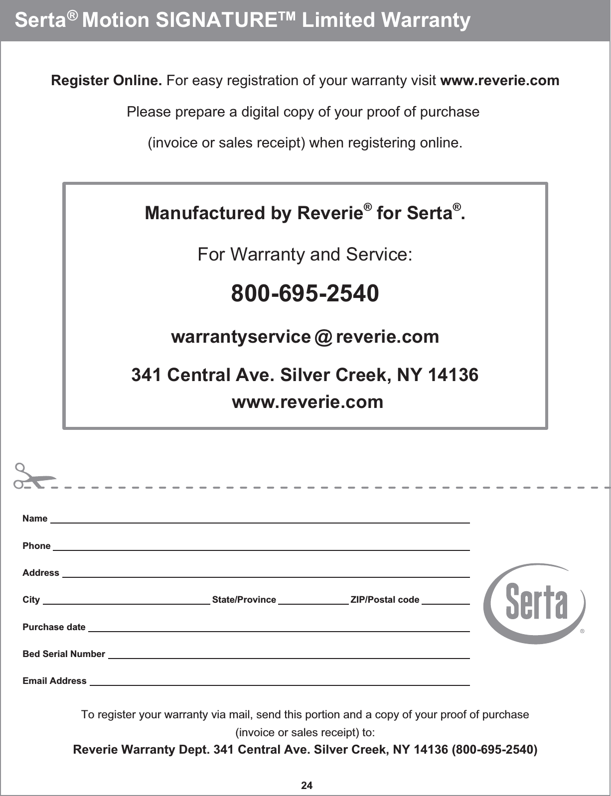 24  Serta® Motion SIGNATURETM Limited Warranty   Register Online. For easy registration of your warranty visit www.reverie.comPlease prepare a digital copy of your proof of purchase (invoice or sales receipt) when registering online.Manufactured by Reverie® for Serta®.For Warranty and Service:800-695-2540warrantyservice @ reverie.com341 Central Ave. Silver Creek, NY 14136 www.reverie.comTo register your warranty via mail, send this portion and a copy of your proof of purchase(invoice or sales receipt) to:Reverie Warranty Dept. 341 Central Ave. Silver Creek, NY 14136 (800-695-2540)NamePhoneAddressCity State/Province ZIP/Postal codePurchase dateBed Serial NumberEmail Address