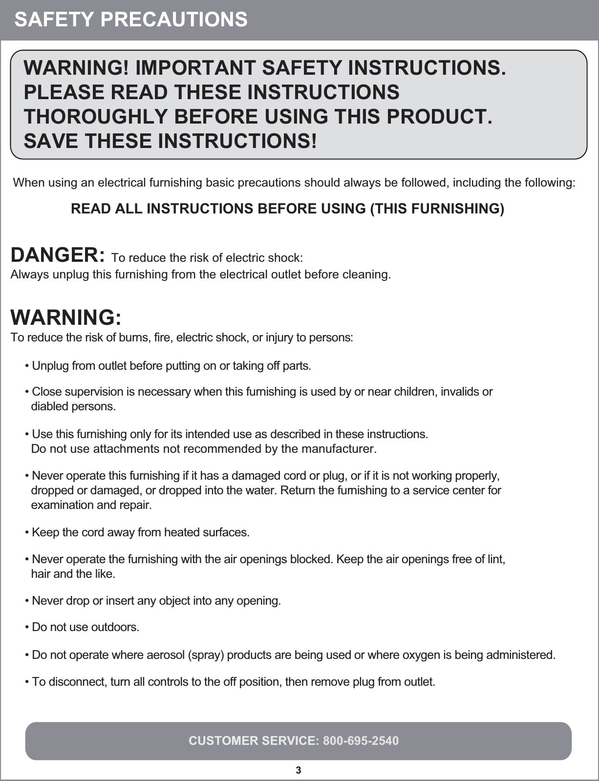 CUSTOMER SERVICE: 800-695-25403WARNING! IMPORTANT SAFETY INSTRUCTIONS.PLEASE READ THESE INSTRUCTIONSTHOROUGHLY BEFORE USING THIS PRODUCT.SAVE THESE INSTRUCTIONS!When using an electrical furnishing basic precautions should always be followed, including the following:READ ALL INSTRUCTIONS BEFORE USING (THIS FURNISHING)WARNING:To reduce the risk of burns, fire, electric shock, or injury to persons:DANGER: To reduce the risk of electric shock:Always unplug this furnishing from the electrical outlet before cleaning.• Unplug from outlet before putting on or taking off parts.• Close supervision is necessary when this furnishing is used by or near children, invalids or   diabled persons.• Use this furnishing only for its intended use as described in these instructions.  Do not use attachments not recommended by the manufacturer.• Never operate this furnishing if it has a damaged cord or plug, or if it is not working properly,  dropped or damaged, or dropped into the water. Return the furnishing to a service center for  examination and repair.• Keep the cord away from heated surfaces.• Never operate the furnishing with the air openings blocked. Keep the air openings free of lint,   hair and the like.• Never drop or insert any object into any opening.• Do not use outdoors.• Do not operate where aerosol (spray) products are being used or where oxygen is being administered.• To disconnect, turn all controls to the off position, then remove plug from outlet.SAFETY PRECAUTIONS