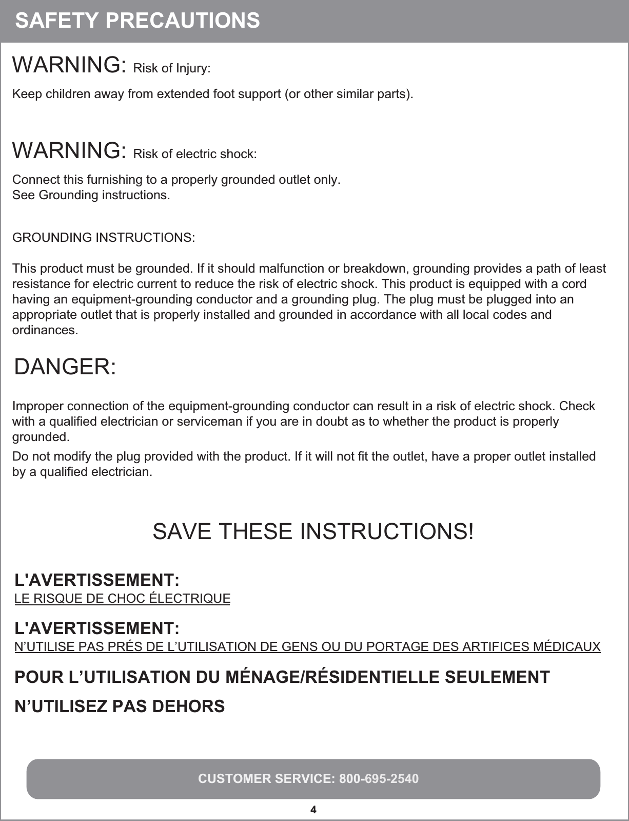 CUSTOMER SERVICE: 800-695-25404WARNING: Risk of Injury:Keep children away from extended foot support (or other similar parts).DANGER:Improper connection of the equipment-grounding conductor can result in a risk of electric shock. Check with a qualified electrician or serviceman if you are in doubt as to whether the product is properly grounded.Do not modify the plug provided with the product. If it will not fit the outlet, have a proper outlet installedby a qualified electrician.SAVE THESE INSTRUCTIONS!WARNING: Risk of electric shock: Connect this furnishing to a properly grounded outlet only.See Grounding instructions.GROUNDING INSTRUCTIONS:This product must be grounded. If it should malfunction or breakdown, grounding provides a path of leastresistance for electric current to reduce the risk of electric shock. This product is equipped with a cord having an equipment-grounding conductor and a grounding plug. The plug must be plugged into an appropriate outlet that is properly installed and grounded in accordance with all local codes and ordinances.SAFETY PRECAUTIONSL&apos;AVERTISSEMENT:  LE RISQUE DE CHOC ÉLECTRIQUEPOUR L’UTILISATION DU MÉNAGE/RÉSIDENTIELLE SEULEMENTN’UTILISEZ PAS DEHORSL&apos;AVERTISSEMENT:  N’UTILISE PAS PRÉS DE L’UTILISATION DE GENS OU DU PORTAGE DES ARTIFICES MÉDICAUX