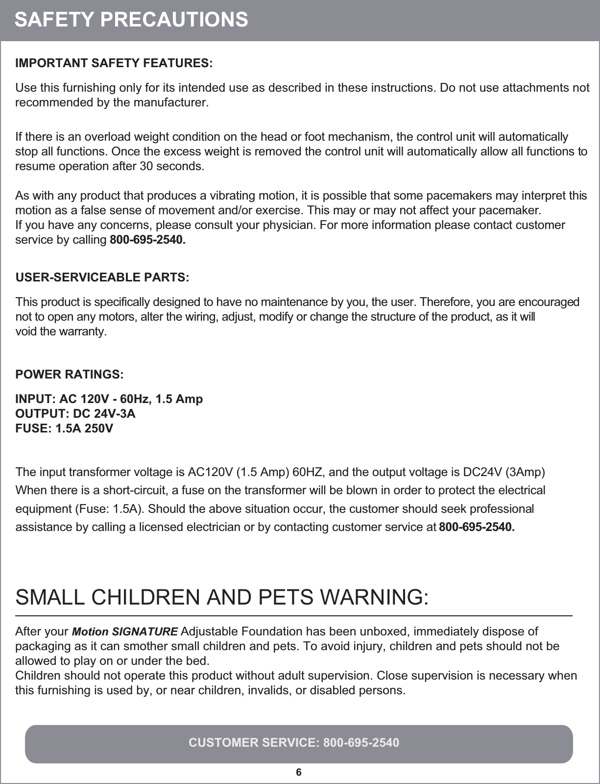 CUSTOMER SERVICE: 800-695-25406IMPORTANT SAFETY FEATURES:Use this furnishing only for its intended use as described in these instructions. Do not use attachments notrecommended by the manufacturer.USER-SERVICEABLE PARTS:This product is specifically designed to have no maintenance by you, the user. Therefore, you are encouragednot to open any motors, alter the wiring, adjust, modify or change the structure of the product, as it willvoid the warranty.POWER RATINGS:INPUT: AC 120V - 60Hz, 1.5 AmpOUTPUT: DC 24V-3AFUSE: 1.5A 250VIf there is an overload weight condition on the head or foot mechanism, the control unit will automaticallystop all functions. Once the excess weight is removed the control unit will automatically allow all functions toresume operation after 30 seconds.As with any product that produces a vibrating motion, it is possible that some pacemakers may interpret thismotion as a false sense of movement and/or exercise. This may or may not affect your pacemaker.If you have any concerns, please consult your physician. For more information please contact customer service by calling 800-695-2540.The input transformer voltage is AC120V (1.5 Amp) 60HZ, and the output voltage is DC24V (3Amp).When there is a short-circuit, a fuse on the transformer will be blown in order to protect the electricalequipment (Fuse: 1.5A). Should the above situation occur, the customer should seek professionalassistance by calling a licensed electrician or by contacting customer service at 800-695-2540. SAFETY PRECAUTIONSAfter your Motion SIGNATURE Adjustable Foundation has been unboxed, immediately dispose of packaging as it can smother small children and pets. To avoid injury, children and pets should not be allowed to play on or under the bed.   Children should not operate this product without adult supervision. Close supervision is necessary whenthis furnishing is used by, or near children, invalids, or disabled persons.  SMALL CHILDREN AND PETS WARNING: