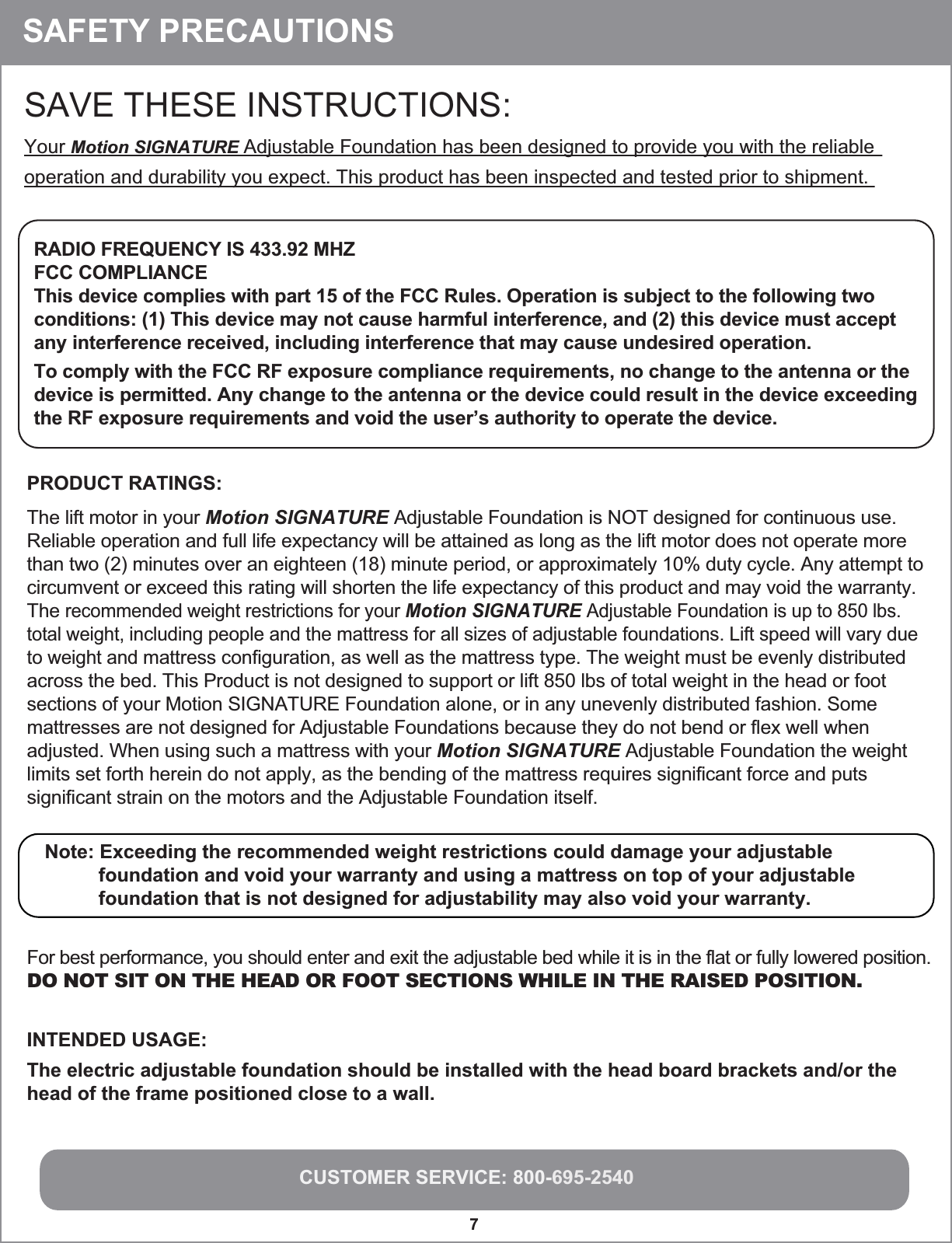 CUSTOMER SERVICE: 800-695-25407 SAFETY PRECAUTIONSSAVE THESE INSTRUCTIONS: Your Motion SIGNATURE Adjustable Foundation has been designed to provide you with the reliable operation and durability you expect. This product has been inspected and tested prior to shipment.RADIO FREQUENCY IS 433.92 MHZFCC COMPLIANCEThis device complies with part 15 of the FCC Rules. Operation is subject to the following twoconditions: (1) This device may not cause harmful interference, and (2) this device must accept any interference received, including interference that may cause undesired operation.To comply with the FCC RF exposure compliance requirements, no change to the antenna or the device is permitted. Any change to the antenna or the device could result in the device exceeding the RF exposure requirements and void the user’s authority to operate the device. Note: Exceeding the recommended weight restrictions could damage your adjustable           foundation and void your warranty and using a mattress on top of your adjustable           foundation that is not designed for adjustability may also void your warranty.   PRODUCT RATINGS:The lift motor in your Motion SIGNATURE Adjustable Foundation is NOT designed for continuous use. Reliable operation and full life expectancy will be attained as long as the lift motor does not operate more than two (2) minutes over an eighteen (18) minute period, or approximately 10% duty cycle. Any attempt to circumvent or exceed this rating will shorten the life expectancy of this product and may void the warranty. The recommended weight restrictions for your Motion SIGNATURE Adjustable Foundation is up to 850 lbs. total weight, including people and the mattress for all sizes of adjustable foundations. Lift speed will vary due to weight and mattress configuration, as well as the mattress type. The weight must be evenly distributed across the bed. This Product is not designed to support or lift 850 lbs of total weight in the head or foot sections of your Motion SIGNATURE Foundation alone, or in any unevenly distributed fashion. Some mattresses are not designed for Adjustable Foundations because they do not bend or flex well when adjusted. When using such a mattress with your Motion SIGNATURE Adjustable Foundation the weight limits set forth herein do not apply, as the bending of the mattress requires significant force and puts significant strain on the motors and the Adjustable Foundation itself. For best performance, you should enter and exit the adjustable bed while it is in the flat or fully lowered position.DO NOT SIT ON THE HEAD OR FOOT SECTIONS WHILE IN THE RAISED POSITION.INTENDED USAGE:The electric adjustable foundation should be installed with the head board brackets and/or the head of the frame positioned close to a wall.