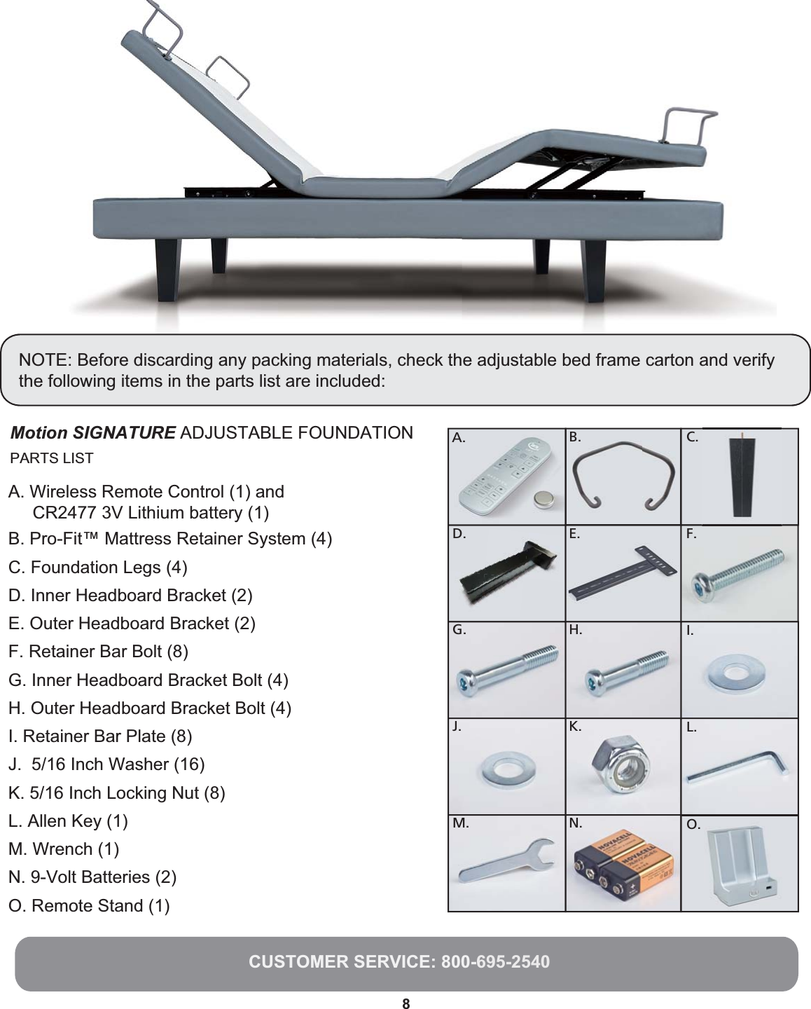 Parts List rts List8NOTE: Before discarding any packing materials, check the adjustable bed frame carton and verifythe following items in the parts list are included:CUSTOMER SERVICE: 800-695-2540Motion SIGNATURE ADJUSTABLE FOUNDATION C.F.I.L.O.D.G .J.M.E.H.K.N.A. B.PARTS LISTA. Wireless Remote Control (1) and      CR2477 3V Lithium battery (1)  B. Pro-Fit™ Mattress Retainer System (4)C. Foundation Legs (4) D. Inner Headboard Bracket (2)E. Outer Headboard Bracket (2)F. Retainer Bar Bolt (8)G. Inner Headboard Bracket Bolt (4)H. Outer Headboard Bracket Bolt (4)I. Retainer Bar Plate (8)J.  5/16 Inch Washer (16)K. 5/16 Inch Locking Nut (8)L. Allen Key (1)M. Wrench (1)N. 9-Volt Batteries (2)O. Remote Stand (1)