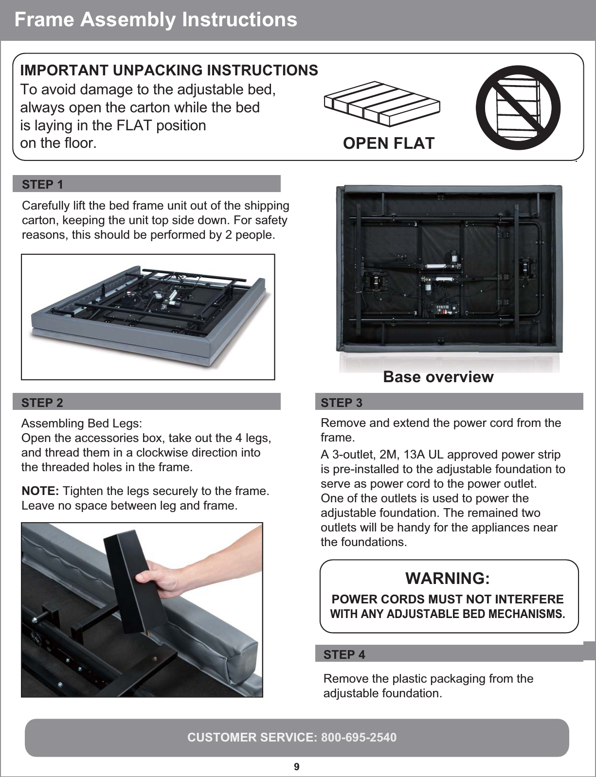 CUSTOMER SERVICE: 800-695-25409  To avoid damage to the adjustable bed, always open the carton while the bed is laying in the FLAT position on the floor.IMPORTANT UNPACKING INSTRUCTIONSOPEN FLAT Carefully lift the bed frame unit out of the shippingcarton, keeping the unit top side down. For safetyreasons, this should be performed by 2 people.STEP 1. Assembling Bed Legs:Open the accessories box, take out the 4 legs, and thread them in a clockwise direction into the threaded holes in the frame.STEP 2  NOTE: Tighten the legs securely to the frame.Leave no space between leg and frame. STEP 3 Remove and extend the power cord from theframe.WARNING:POWER CORDS MUST NOT INTERFEREWITH ANY ADJUSTABLE BED MECHANISMS.  Frame Assembly InstructionsRemove the plastic packaging from the adjustable foundation.STEP 4 Base overview A 3-outlet, 2M, 13A UL approved power strip is pre-installed to the adjustable foundation to serve as power cord to the power outlet. One of the outlets is used to power the adjustable foundation. The remained two outlets will be handy for the appliances near the foundations. 