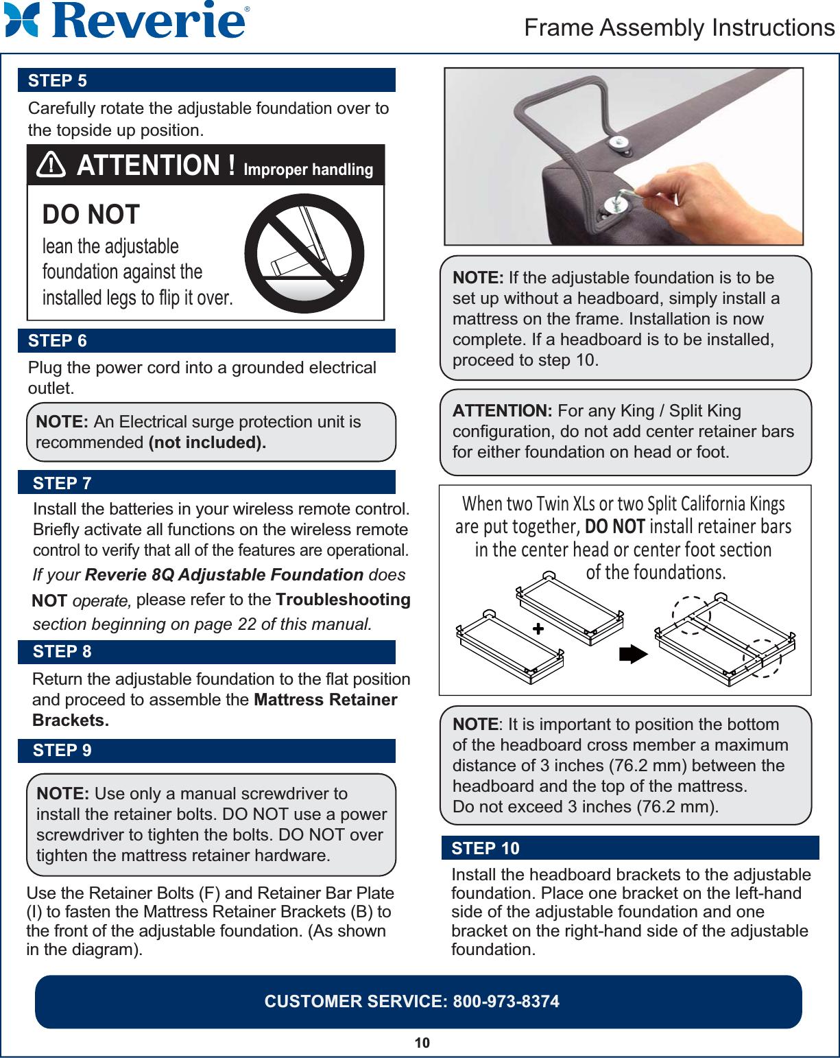 10Frame Assembly Instructions Return the adjustable foundation to the flat position and proceed to assemble the Mattress Retainer Brackets. STEP 8Use the Retainer Bolts (F) and Retainer Bar Plate(I) to fasten the Mattress Retainer Brackets (B) tothe front of the adjustable foundation. (As shown in the diagram).STEP 9NOTE: Use only a manual screwdriver to install the retainer bolts. DO NOT use a power screwdriver to tighten the bolts. DO NOT over tighten the mattress retainer hardware.STEP 7Install the batteries in your wireless remote control.Briefly activate all functions on the wireless remotecontrol to verify that all of the features are operational.If your Reverie 8Q Adjustable Foundation does NOT operate, please refer to the Troubleshootingsection beginning on page 22 of this manual.NOTE: It is important to position the bottomof the headboard cross member a maximum distance of 3 inches (76.2 mm) between the headboard and the top of the mattress. Do not exceed 3 inches (76.2 mm).NOTE: If the adjustable foundation is to be set up without a headboard, simply install a mattress on the frame. Installation is now complete. If a headboard is to be installed, proceed to step 10.STEP 10Install the headboard brackets to the adjustablefoundation. Place one bracket on the left-handside of the adjustable foundation and one bracket on the right-hand side of the adjustable foundation. CUSTOMER SERVICE: 800-973-8374 DO NOTlean the adjustable foundation against theinstalled legs to flip it over. ATTENTION ! Improper handlingCarefully rotate the adjustable foundation over to the topside up position.STEP 5Plug the power cord into a grounded electrical outlet.STEP 6NOTE: An Electrical surge protection unit isrecommended (not included).ATTENTION: For any King / Split King configuration, do not add center retainer bars for either foundation on head or foot.  When two Twin XLs or two Split California Kings are put together, DO NOT install retainer bars in the center head or center foot secon                of the foundaons.++