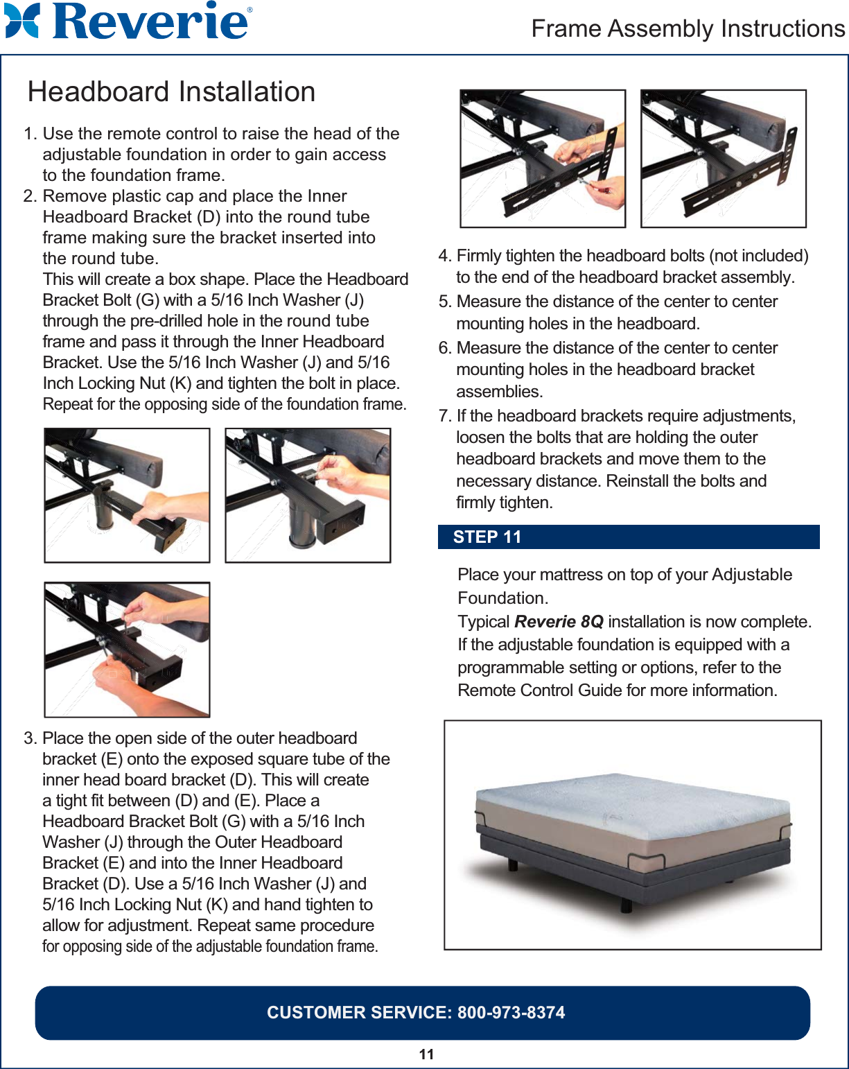 CUSTOMER SERVICE: 800-973-837411Frame Assembly Instructions  3. Place the open side of the outer headboardbracket (E) onto the exposed square tube of theinner head board bracket (D). This will createa tight fit between (D) and (E). Place aHeadboard Bracket Bolt (G) with a 5/16 InchWasher (J) through the Outer HeadboardBracket (E) and into the Inner HeadboardBracket (D). Use a 5/16 Inch Washer (J) and5/16 Inch Locking Nut (K) and hand tighten toallow for adjustment. Repeat same procedurefor opposing side of the adjustable foundation frame. 1. Use the remote control to raise the head of the     adjustable foundation in order to gain access     to the foundation frame.2. Remove plastic cap and place the Inner     Headboard Bracket (D) into the round tube     frame making sure the bracket inserted into     the round tube.    This will create a box shape. Place the Headboard    Bracket Bolt (G) with a 5/16 Inch Washer (J)     through the pre-drilled hole in the round tube    frame and pass it through the Inner Headboard    Bracket. Use the 5/16 Inch Washer (J) and 5/16    Inch Locking Nut (K) and tighten the bolt in place.    Repeat for the opposing side of the foundation frame.Headboard Installation 4. Firmly tighten the headboard bolts (not included)     to the end of the headboard bracket assembly.5. Measure the distance of the center to center    mounting holes in the headboard.6. Measure the distance of the center to center    mounting holes in the headboard bracket    assemblies.7. If the headboard brackets require adjustments,    loosen the bolts that are holding the outer    headboard brackets and move them to the    necessary distance. Reinstall the bolts and    firmly tighten.Place your mattress on top of your Adjustable Foundation. Typical Reverie 8Q installation is now complete.  If the adjustable foundation is equipped with a programmable setting or options, refer to the Remote Control Guide for more information.STEP 11DHJEKJDKKKKKKKKKKKKKKKKKKKKKKKKKKKKKKKKKKKKKKKKKKKKKKKKKKKKKKKKKKKKKKKKKKKKKKKJJJJJJJJJJJJJJJJJHHHHHHHHHHHHHHHHHHHHHHHHHHHHHHHHHHHHHHHHHHHHHHHHHHHHHHHHHHHHHHHHHHHHHHHHHHHHHHHHHHHHHHHHHHHHHHHHHHHHHHHHHHHHHHHHHHHHHHHHHHHHHHHHHHHHHHHHHHHHHHHHHHHHHHHHHHHHHHHHHHHHHHHHJEEE