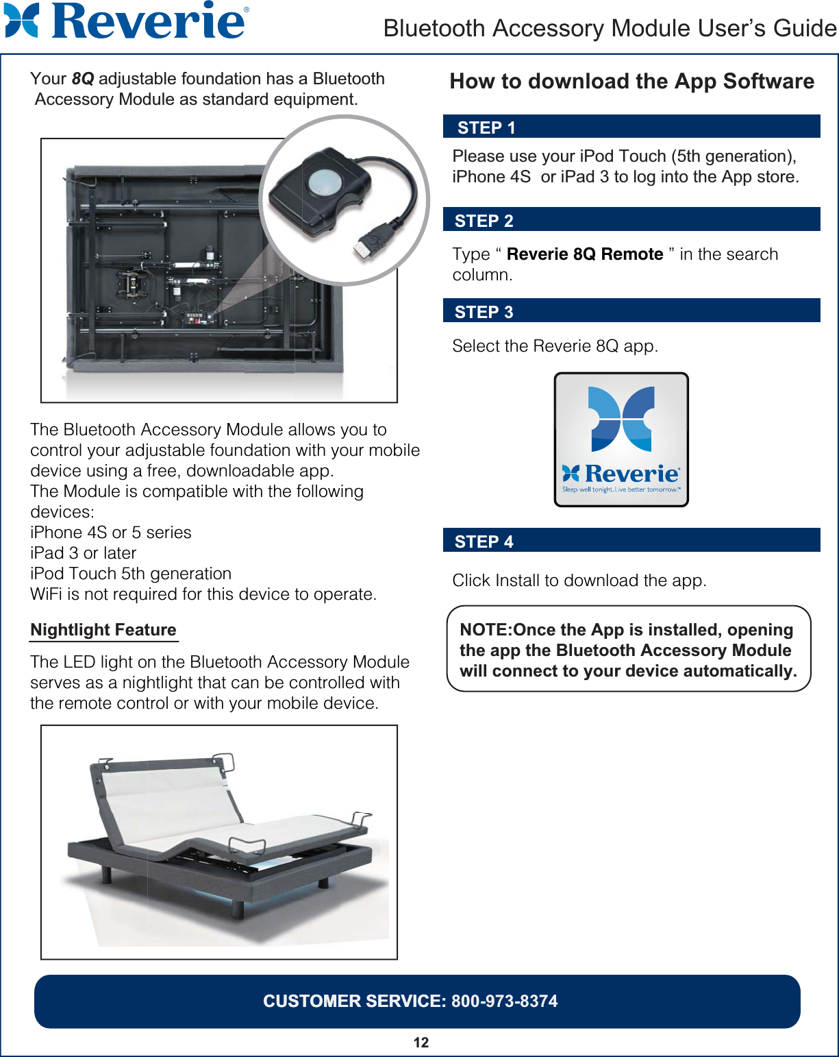 The Bluetooth Accessory Module allows you to control your adjustable foundation with your mobile device using a free, downloadable app.  The Module is compatible with the following devices:iPhone 4S or 5 seriesiPad 3 or lateriPod Touch 5th generationWiFi is not required for this device to operate.Type “ Reverie 8Q Remote ” in the search column.Select the Reverie 8Q app.  Click Install to download the app.STEP 2STEP 3STEP 4NOTE:Once the App is installed, opening the app the Bluetooth Accessory Module will connect to your device automatically.  STEP 1Please use your iPod Touch (5th generation), iPhone 4S  or iPad 3 to log into the App store. How to download the App SoftwareNightlight Feature The LED light on the Bluetooth Accessory Module serves as a nightlight that can be controlled with the remote control or with your mobile device.CUSTOMER SERVICE: Bluetooth Accessory Module User’s GuideCUSTOMER SERVICE: 800-973-837412Your 8Q adjustable foundation has a Bluetooth Accessory Module as standard equipment.