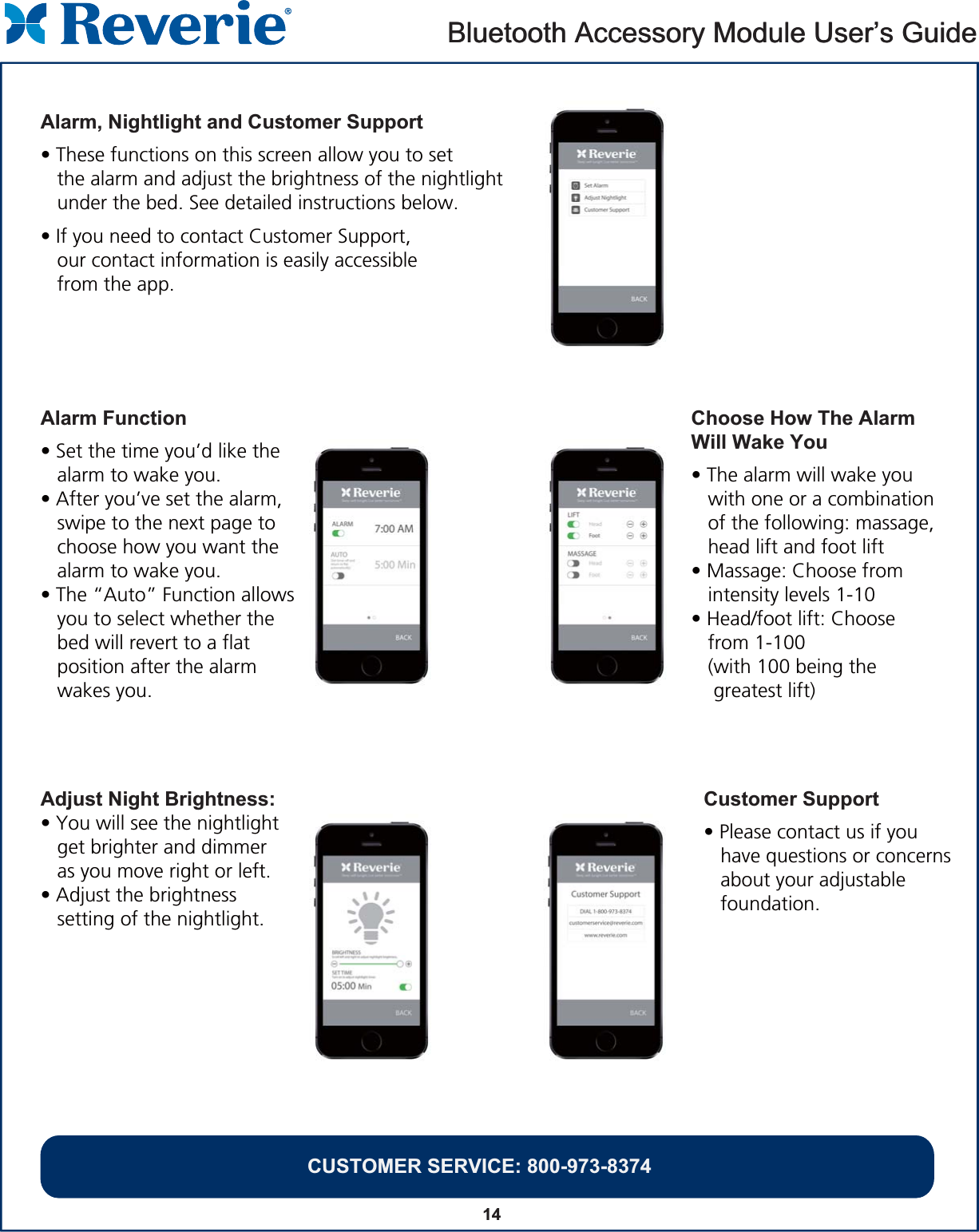 14Alarm, Nightlight and Customer Support• These functions on this screen allow you to set    the alarm and adjust the brightness of the nightlight    under the bed. See detailed instructions below. • If you need to contact Customer Support,    our contact information is easily accessible    from the app.Bluetooth Accessory Module User’s GuideCUSTOMER SERVICE: 800-973-8374Bluetooth Accessory Module User’s GuideCUSTOMER SERVICE: 800-973-8374Alarm Function• Set the time you’d like the    alarm to wake you.• After you’ve set the alarm,    swipe to the next page to    choose how you want the    alarm to wake you. • The “Auto” Function allows   you to select whether the    bed will revert to a flat    position after the alarm    wakes you.Choose How The Alarm Will Wake You• The alarm will wake you    with one or a combination    of the following: massage,    head lift and foot lift• Massage: Choose from    intensity levels 1-10• Head/foot lift: Choose    from 1-100    (with 100 being the     greatest lift)Customer Support• Please contact us if you    have questions or concerns    about your adjustable    foundation.Adjust Night Brightness:• You will see the nightlight    get brighter and dimmer    as you move right or left.• Adjust the brightness    setting of the nightlight.  