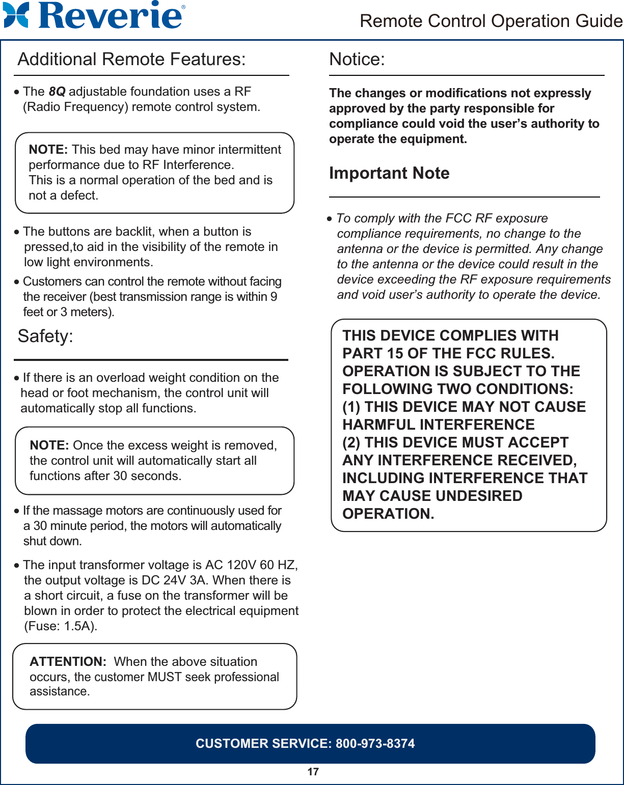 Remote Control Operation Guide17Safety: Notice: • If there is an overload weight condition on the  head or foot mechanism, the control unit will  automatically stop all functions.NOTE: Once the excess weight is removed, the control unit will automatically start all functions after 30 seconds.• If the massage motors are continuously used for   a 30 minute period, the motors will automatically   shut down.• The input transformer voltage is AC 120V 60 HZ,   the output voltage is DC 24V 3A. When there is   a short circuit, a fuse on the transformer will be   blown in order to protect the electrical equipment   (Fuse: 1.5A).The changes or modifications not expresslyapproved by the party responsible forcompliance could void the user’s authority tooperate the equipment.Important Note • To comply with the FCC RF exposure   compliance requirements, no change to the   antenna or the device is permitted. Any change   to the antenna or the device could result in the   device exceeding the RF exposure requirements   and void user’s authority to operate the device.   THIS DEVICE COMPLIES WITHPART 15 OF THE FCC RULES.OPERATION IS SUBJECT TO THEFOLLOWING TWO CONDITIONS: (1) THIS DEVICE MAY NOT CAUSEHARMFUL INTERFERENCE (2) THIS DEVICE MUST ACCEPT ANY INTERFERENCE RECEIVED,INCLUDING INTERFERENCE THATMAY CAUSE UNDESIREDOPERATION.• The buttons are backlit, when a button is    pressed,to aid in the visibility of the remote in    low light environments.NOTE: This bed may have minor intermittentperformance due to RF Interference. This is a normal operation of the bed and is not a defect.• The 8Q adjustable foundation uses a RF (Radio Frequency) remote control system. Additional Remote Features:• Customers can control the remote without facing   the receiver (best transmission range is within 9   feet or 3 meters).ATTENTION:  When the above situation occurs, the customer MUST seek professional assistance.CUSTOMER SERVICE: 800-973-8374