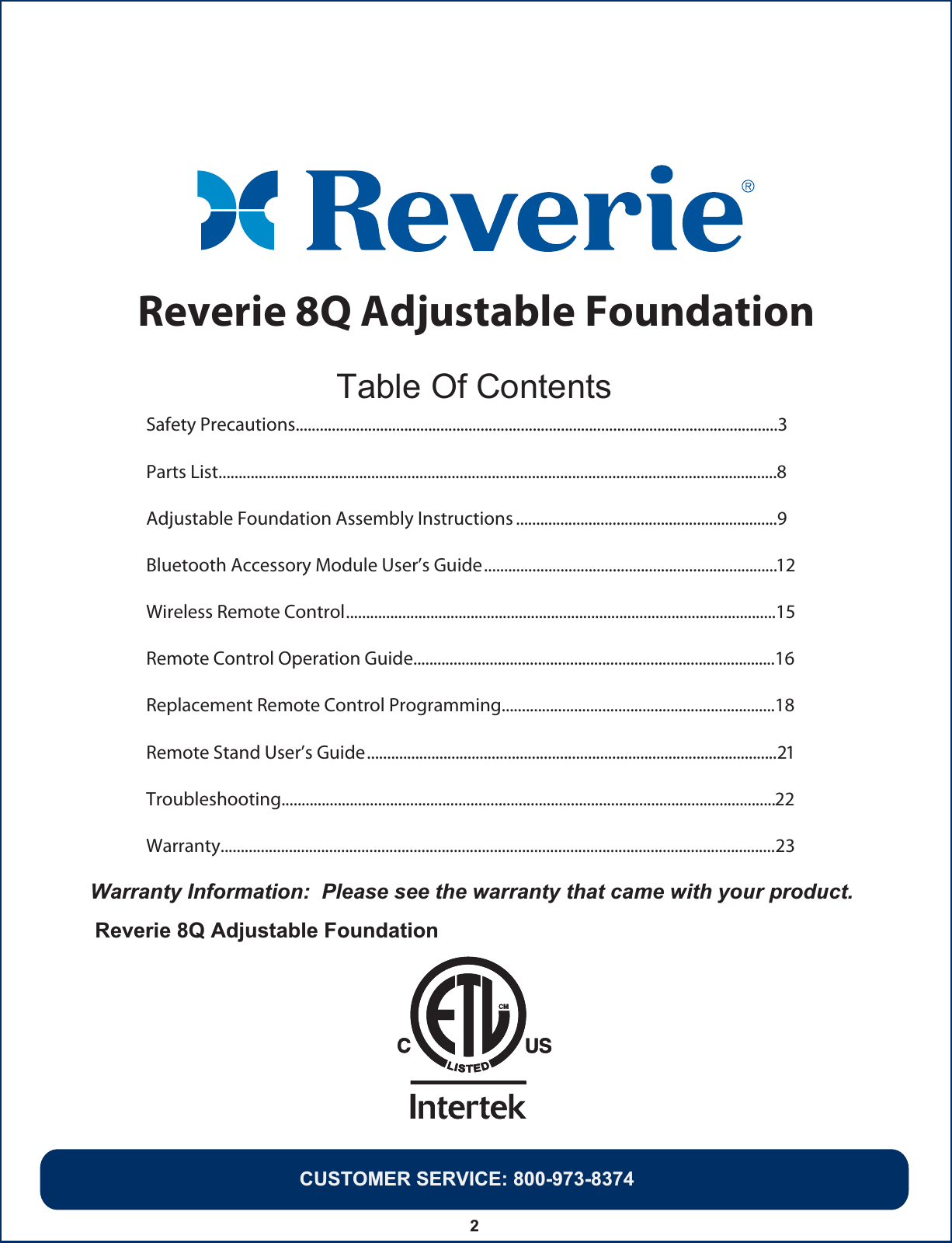 Warranty Information:  Please see the warranty that came with your product.Reverie 8Q Adjustable Foundation   2Safety Precautions........................................................................................................................3Parts List...........................................................................................................................................8Adjustable Foundation Assembly Instructions .................................................................9Bluetooth Accessory Module User’s Guide.........................................................................12Wireless Remote Control...........................................................................................................15CUSTOMER SERVICE: 800-973-8374Remote Control Operation Guide..........................................................................................16Replacement Remote Control Programming....................................................................18Remote Stand User’s Guide......................................................................................................21Troubleshooting...........................................................................................................................22Warranty..........................................................................................................................................23Table Of ContentsReverie 8Q Adjustable Foundation