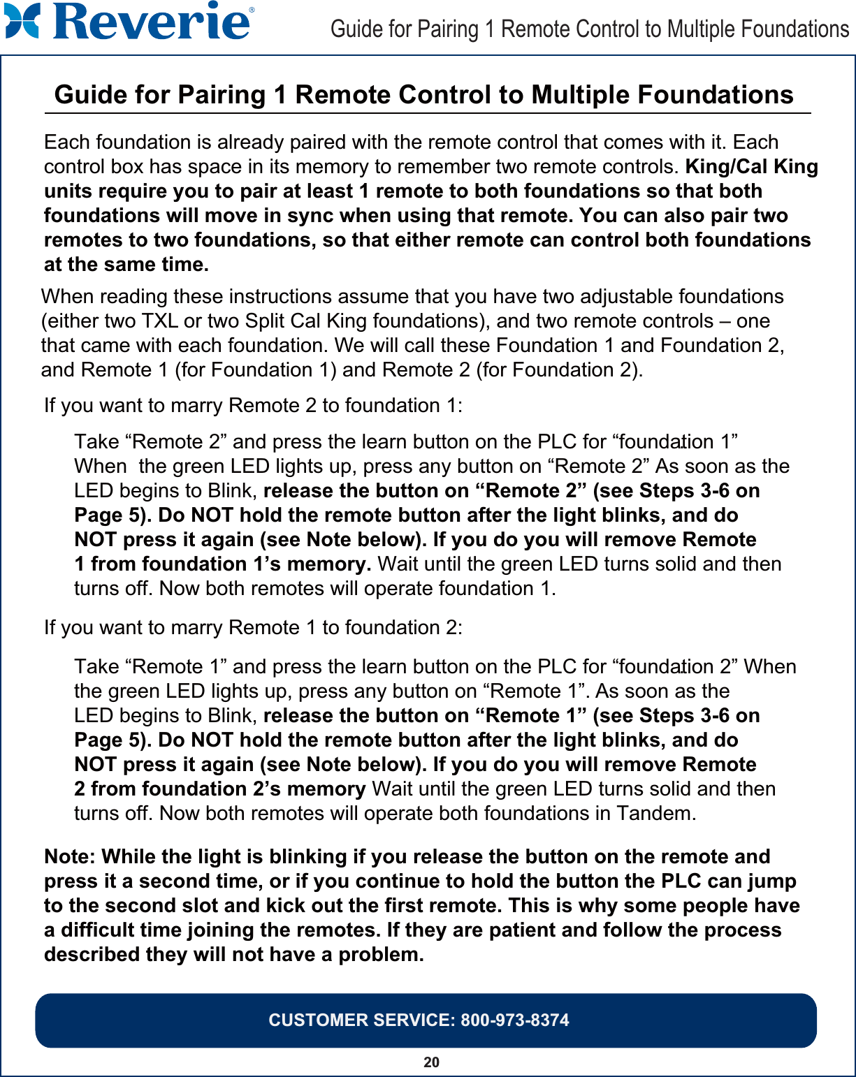 20 Guide for Pairing 1 Remote Control to Multiple Foundations CUSTOMER SERVICE: 800-973-8374Each foundation is already paired with the remote control that comes with it. Each control box has space in its memory to remember two remote controls. King/Cal King  units require you to pair at least 1 remote to both foundations so that both foundations will move in sync when using that remote. You can also pair two remotes to two foundations, so that either remote can control both foundations at the same time.When reading these instructions assume that you have two adjustable foundations (either two TXL or two Split Cal King foundations), and two remote controls – one that came with each foundation. We will call these Foundation 1 and Foundation 2, and Remote 1 (for Foundation 1) and Remote 2 (for Foundation 2).Note: While the light is blinking if you release the button on the remote and press it a second time, or if you continue to hold the button the PLC can jump to the second slot and kick out the first remote. This is why some people have a difficult time joining the remotes. If they are patient and follow the process described they will not have a problem.If you want to marry Remote 2 to foundation 1:Take “Remote 2” and press the learn button on the PLC for “foundation 1” .When  the green LED lights up, press any button on “Remote 2” As soon as the . LED begins to Blink, release the button on “Remote 2” (see Steps 3-6 on Page 5). Do NOT hold the remote button after the light blinks, and do NOT press it again (see Note below). If you do you will remove Remote 1 from foundation 1’s memory. Wait until the green LED turns solid and thenturns off. Now both remotes will operate foundation 1.If you want to marry Remote 1 to foundation 2:Take “Remote 1” and press the learn button on the PLC for “foundation 2” When .the green LED lights up, press any button on “Remote 1”. As soon as the LED begins to Blink, release the button on “Remote 1” (see Steps 3-6 on Page 5). Do NOT hold the remote button after the light blinks, and do NOT press it again (see Note below). If you do you will remove Remote 2 from foundation 2’s memory Wait until the green LED turns solid and then  turns off. Now both remotes will operate both foundations in Tandem. Guide for Pairing 1 Remote Control to Multiple Foundations 