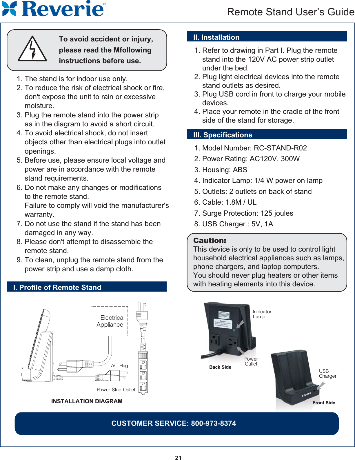 21  Remote Stand User’s GuideTo avoid accident or injury, please read the Mfollowing instructions before use.1. The stand is for indoor use only.2. To reduce the risk of electrical shock or fire,     don&apos;t expose the unit to rain or excessive     moisture.3. Plug the remote stand into the power strip     as in the diagram to avoid a short circuit.4. To avoid electrical shock, do not insert    objects other than electrical plugs into outlet     openings.5. Before use, please ensure local voltage and     power are in accordance with the remote     stand requirements.6. Do not make any changes or modifications     to the remote stand.    Failure to comply will void the manufacturer&apos;s     warranty.7. Do not use the stand if the stand has been     damaged in any way.8. Please don&apos;t attempt to disassemble the     remote stand.9. To clean, unplug the remote stand from the     power strip and use a damp cloth.I. Profile of Remote Stand1. Refer to drawing in Part I. Plug the remote     stand into the 120V AC power strip outlet     under the bed.2. Plug light electrical devices into the remote     stand outlets as desired.3. Plug USB cord in front to charge your mobile     devices.4. Place your remote in the cradle of the front     side of the stand for storage.INSTALLATION DIAGRAMPower Strip OutletAC PlugIndicatorLampPowerOutletUSBChargerBack SideFront SideElectrical ApplianceII. InstallationIII. Specifications1. Model Number: RC-STAND-R022. Power Rating: AC120V, 300W3. Housing: ABS4. Indicator Lamp: 1/4 W power on lamp5. Outlets: 2 outlets on back of stand6. Cable: 1.8M / UL7. Surge Protection: 125 joules8. USB Charger : 5V, 1ACaution:This device is only to be used to control light household electrical appliances such as lamps, phone chargers, and laptop computers.You should never plug heaters or other items with heating elements into this device.CUSTOMER SERVICE: 800-973-8374