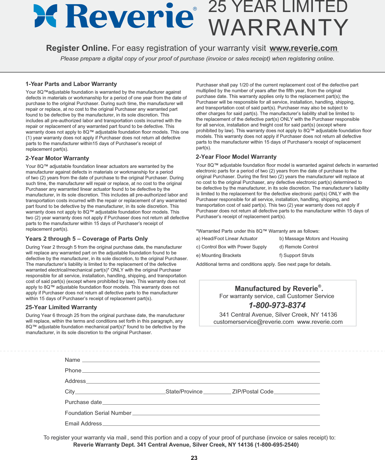  Register Online. For easy registration of your warranty visit  www.reverie.comPlease prepare a digital copy of your proof of purchase (invoice or sales receipt) when registering online. 25 YEAR LIMITEDWARRANTY          NamePhoneAddressCity State/Province ZIP/Postal CodePurchase dateFoundation Serial Number Email Address1-Year Parts and Labor WarrantyYour 8Q™adjustable foundation is warranted by the manufacturer against defects in materials or workmanship for a period of one year from the date of purchase to the original Purchaser. During such time, the manufacturer will repair or replace, at no cost to the original Purchaser any warranted part found to be defective by the manufacturer, in its sole discretion. This includes all pre-authorized labor and transportation costs incurred with therepair or replacement of any warranted part found to be defective. This warranty does not apply to 8Q™ adjustable foundation floor models. This one (1) year warranty does not apply if Purchaser does not return all defective parts to the manufacturer within15 days of Purchaser’s receipt of replacement part(s). 2-Year Motor WarrantyYour 8Q™ adjustable foundation linear actuators are warranted by the manufacturer against defects in materials or workmanship for a periodof two (2) years from the date of purchase to the original Purchaser. Duringsuch time, the manufacturer will repair or replace, at no cost to the originalPurchaser any warranted linear actuator found to be defective by themanufacturer, in its sole discretion. This includes all pre-authorized labor andtransportation costs incurred with the repair or replacement of any warrantedpart found to be defective by the manufacturer, in its sole discretion. Thiswarranty does not apply to 8Q™ adjustable foundation floor models. This two (2) year warranty does not apply if Purchaser does not return all defective parts to the manufacturer within 15 days of Purchaser’s receipt of replacement part(s).Years 2 through 5 – Coverage of Parts OnlyDuring Year 2 through 5 from the original purchase date, the manufacturerwill replace any warranted part on the adjustable foundation found to be defective by the manufacturer, in its sole discretion, to the original Purchaser. The manufacturer’s liability is limited to the replacement of the defective warranted electrical/mechanical part(s)* ONLY with the original Purchaser responsible for all service, installation, handling, shipping, and transportation cost of said part(s) (except where prohibited by law). This warranty does not apply to 8Q™ adjustable foundation floor models. This warranty does not apply if Purchaser does not return all defective parts to the manufacturer within 15 days of Purchaser’s receipt of replacement part(s).25-Year Limited WarrantyDuring Year 6 through 25 from the original purchase date, the manufacturerwill replace, within the terms and conditions set forth in this paragraph, any8Q™ adjustable foundation mechanical part(s)* found to be defective by the manufacturer, in its sole discretion to the original Purchaser.To register your warranty via mail , send this portion and a copy of your proof of purchase (invoice or sales receipt) to:    Reverie Warranty Dept. 341 Central Avenue, Silver Creek, NY 14136 (1-800-695-2540)23Purchaser shall pay 1/20 of the current replacement cost of the defective partmultiplied by the number of years after the fifth year, from the originalpurchase date. This warranty applies only to the replacement part(s); thePurchaser will be responsible for all service, installation, handling, shipping,and transportation cost of said part(s). Purchaser may also be subject toother charges for said part(s). The manufacturer’s liability shall be limited tothe replacement of the defective part(s) ONLY with the Purchaser responsiblefor all service, installation and freight cost for said part(s) (except whereprohibited by law). This warranty does not apply to 8Q™ adjustable foundation floor models. This warranty does not apply if Purchaser does not return all defective parts to the manufacturer within 15 days of Purchaser’s receipt of replacement part(s).2-Year Floor Model WarrantyYour 8Q™ adjustable foundation floor model is warranted against defects in warranted electronic parts for a period of two (2) years from the date of purchase to the original Purchaser. During the first two (2) years the manufacturer will replace at no cost to the original Purchaser, any defective electronic part(s) determined to be defective by the manufacturer, in its sole discretion. The manufacturer’s liability is limited to the replacement for the defective electronic part(s) ONLY with the Purchaser responsible for all service, installation, handling, shipping, and transportation cost of said part(s). This two (2) year warranty does not apply if Purchaser does not return all defective parts to the manufacturer within 15 days ofPurchaser’s receipt of replacement part(s).*Warranted Parts under this 8Q™ Warranty are as follows:Additional terms and conditions apply. See next page for details.a) Head/Foot Linear Actuatorc) Control Box with Power Supplye) Mounting Bracketsb) Massage Motors and Housingd) Remote Controlf) Support StrutsManufactured by Reverie®.For warranty service, call Customer Service 1-800-973-8374341 Central Avenue, Silver Creek, NY 14136customerservice@reverie.com  www.reverie.com