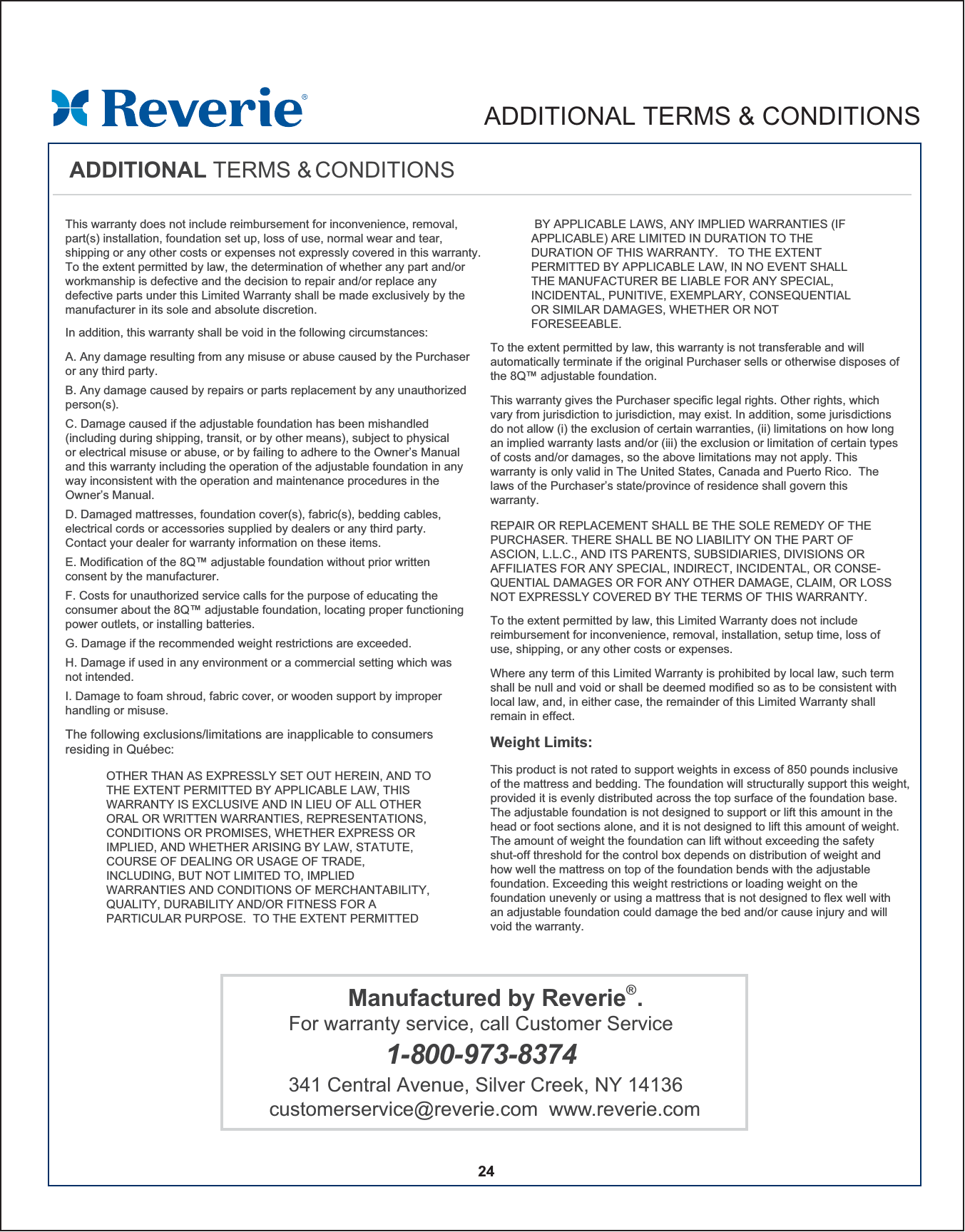 This warranty does not include reimbursement for inconvenience, removal, part(s) installation, foundation set up, loss of use, normal wear and tear, shipping or any other costs or expenses not expressly covered in this warranty.  To the extent permitted by law, the determination of whether any part and/or workmanship is defective and the decision to repair and/or replace any defective parts under this Limited Warranty shall be made exclusively by the manufacturer in its sole and absolute discretion.A. Any damage resulting from any misuse or abuse caused by the Purchaser or any third party.B. Any damage caused by repairs or parts replacement by any unauthorized person(s).C. Damage caused if the adjustable foundation has been mishandled (including during shipping, transit, or by other means), subject to physical or electrical misuse or abuse, or by failing to adhere to the Owner’s Manual and this warranty including the operation of the adjustable foundation in any way inconsistent with the operation and maintenance procedures in the Owner’s Manual.D. Damaged mattresses, foundation cover(s), fabric(s), bedding cables, electrical cords or accessories supplied by dealers or any third party.Contact your dealer for warranty information on these items.E. Modification of the 8Q™ adjustable foundation without prior written consent by the manufacturer. F. Costs for unauthorized service calls for the purpose of educating the consumer about the 8Q™ adjustable foundation, locating proper functioning power outlets, or installing batteries. G. Damage if the recommended weight restrictions are exceeded.H. Damage if used in any environment or a commercial setting which was not intended.I. Damage to foam shroud, fabric cover, or wooden support by improper handling or misuse.In addition, this warranty shall be void in the following circumstances:The following exclusions/limitations are inapplicable to consumers residing in Québec: OTHER THAN AS EXPRESSLY SET OUT HEREIN, AND TO THE EXTENT PERMITTED BY APPLICABLE LAW, THIS WARRANTY IS EXCLUSIVE AND IN LIEU OF ALL OTHER ORAL OR WRITTEN WARRANTIES, REPRESENTATIONS, CONDITIONS OR PROMISES, WHETHER EXPRESS OR IMPLIED, AND WHETHER ARISING BY LAW, STATUTE, COURSE OF DEALING OR USAGE OF TRADE, INCLUDING, BUT NOT LIMITED TO, IMPLIED WARRANTIES AND CONDITIONS OF MERCHANTABILITY, QUALITY, DURABILITY AND/OR FITNESS FOR A PARTICULAR PURPOSE.  TO THE EXTENT PERMITTED 24To the extent permitted by law, this warranty is not transferable and will automatically terminate if the original Purchaser sells or otherwise disposes of the 8Q™ adjustable foundation.   This warranty gives the Purchaser specific legal rights. Other rights, which vary from jurisdiction to jurisdiction, may exist. In addition, some jurisdictions do not allow (i) the exclusion of certain warranties, (ii) limitations on how long an implied warranty lasts and/or (iii) the exclusion or limitation of certain types of costs and/or damages, so the above limitations may not apply. This warranty is only valid in The United States, Canada and Puerto Rico.  The laws of the Purchaser’s state/province of residence shall govern thiswarranty.  REPAIR OR REPLACEMENT SHALL BE THE SOLE REMEDY OF THE PURCHASER. THERE SHALL BE NO LIABILITY ON THE PART OF ASCION, L.L.C., AND ITS PARENTS, SUBSIDIARIES, DIVISIONS OR AFFILIATES FOR ANY SPECIAL, INDIRECT, INCIDENTAL, OR CONSE-QUENTIAL DAMAGES OR FOR ANY OTHER DAMAGE, CLAIM, OR LOSS NOT EXPRESSLY COVERED BY THE TERMS OF THIS WARRANTY.  ADDITIONAL TERMS &amp; CONDITIONSTo the extent permitted by law, this Limited Warranty does not include reimbursement for inconvenience, removal, installation, setup time, loss of use, shipping, or any other costs or expenses.  Where any term of this Limited Warranty is prohibited by local law, such term shall be null and void or shall be deemed modified so as to be consistent with local law, and, in either case, the remainder of this Limited Warranty shall remain in effect.  This product is not rated to support weights in excess of 850 pounds inclusive of the mattress and bedding. The foundation will structurally support this weight, provided it is evenly distributed across the top surface of the foundation base.The adjustable foundation is not designed to support or lift this amount in the head or foot sections alone, and it is not designed to lift this amount of weight. The amount of weight the foundation can lift without exceeding the safety shut-off threshold for the control box depends on distribution of weight and how well the mattress on top of the foundation bends with the adjustable foundation. Exceeding this weight restrictions or loading weight on the foundation unevenly or using a mattress that is not designed to flex well with an adjustable foundation could damage the bed and/or cause injury and will void the warranty. Weight Limits:   BY APPLICABLE LAWS, ANY IMPLIED WARRANTIES (IF APPLICABLE) ARE LIMITED IN DURATION TO THE DURATION OF THIS WARRANTY.   TO THE EXTENT PERMITTED BY APPLICABLE LAW, IN NO EVENT SHALL THE MANUFACTURER BE LIABLE FOR ANY SPECIAL, INCIDENTAL, PUNITIVE, EXEMPLARY, CONSEQUENTIAL OR SIMILAR DAMAGES, WHETHER OR NOT FORESEEABLE.   Manufactured by Reverie®.For warranty service, call Customer Service 1-800-973-8374341 Central Avenue, Silver Creek, NY 14136customerservice@reverie.com  www.reverie.comADDITIONAL TERMS &amp; CONDITIONS