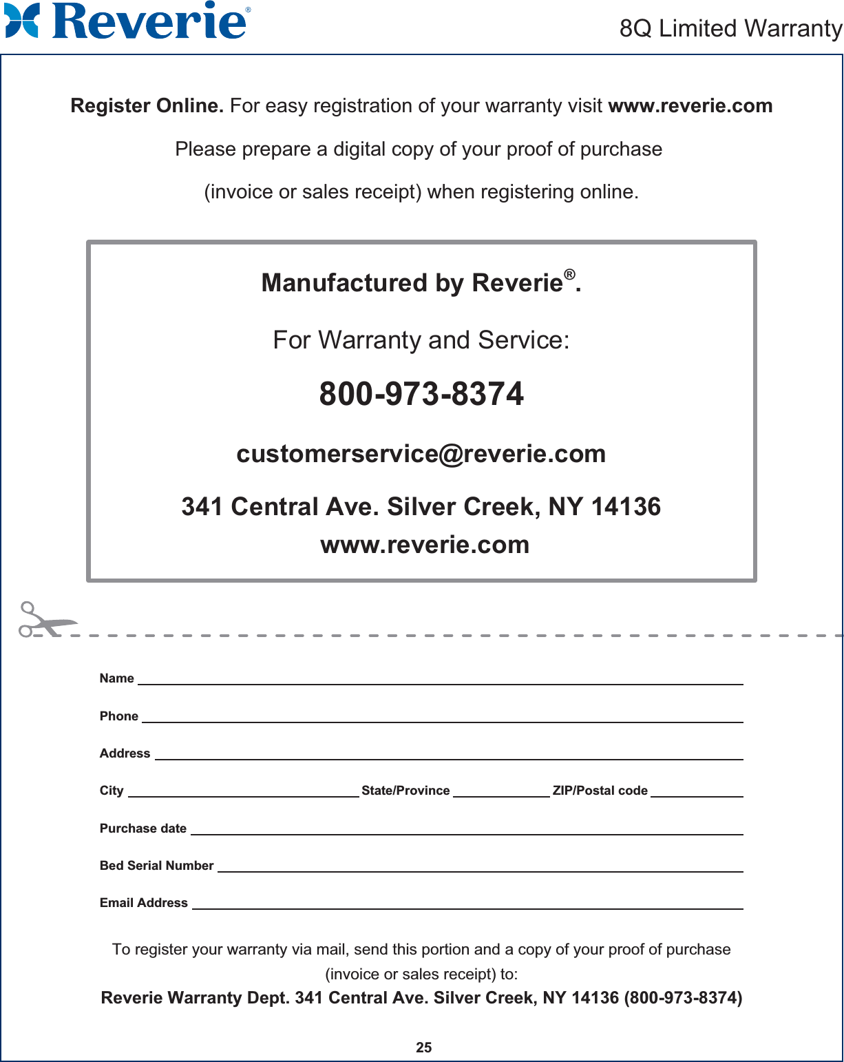 25    Register Online. For easy registration of your warranty visit www.reverie.comPlease prepare a digital copy of your proof of purchase (invoice or sales receipt) when registering online.Manufactured by Reverie®.For Warranty and Service:800-973-8374customerservice@reverie.com341 Central Ave. Silver Creek, NY 14136 www.reverie.comTo register your warranty via mail, send this portion and a copy of your proof of purchase(invoice or sales receipt) to:Reverie Warranty Dept. 341 Central Ave. Silver Creek, NY 14136 (800-973-8374)NamePhoneAddressCity State/Province ZIP/Postal codePurchase dateBed Serial NumberEmail Address8Q Limited Warranty