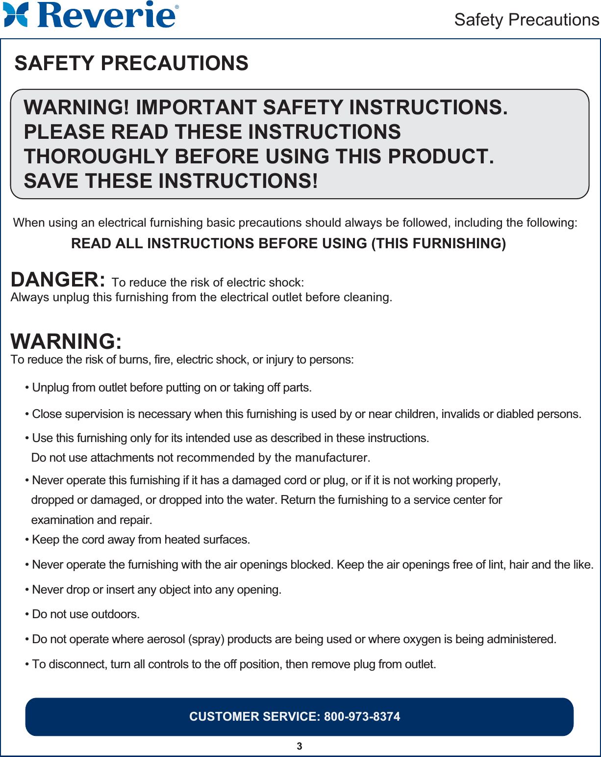 CUSTOMER SERVICE: 800-973-83743Safety PrecautionsSAFETY PRECAUTIONSWARNING! IMPORTANT SAFETY INSTRUCTIONS.PLEASE READ THESE INSTRUCTIONSTHOROUGHLY BEFORE USING THIS PRODUCT.SAVE THESE INSTRUCTIONS!When using an electrical furnishing basic precautions should always be followed, including the following:READ ALL INSTRUCTIONS BEFORE USING (THIS FURNISHING)WARNING:To reduce the risk of burns, fire, electric shock, or injury to persons:DANGER: To reduce the risk of electric shock:Always unplug this furnishing from the electrical outlet before cleaning.• Unplug from outlet before putting on or taking off parts.• Close supervision is necessary when this furnishing is used by or near children, invalids or diabled persons.• Use this furnishing only for its intended use as described in these instructions.  Do not use attachments not recommended by the manufacturer.                                          • Never operate this furnishing if it has a damaged cord or plug, or if it is not working properly,  dropped or damaged, or dropped into the water. Return the furnishing to a service center for  examination and repair.• Keep the cord away from heated surfaces.• Never operate the furnishing with the air openings blocked. Keep the air openings free of lint, hair and the like.• Never drop or insert any object into any opening.• Do not use outdoors.• Do not operate where aerosol (spray) products are being used or where oxygen is being administered.• To disconnect, turn all controls to the off position, then remove plug from outlet.