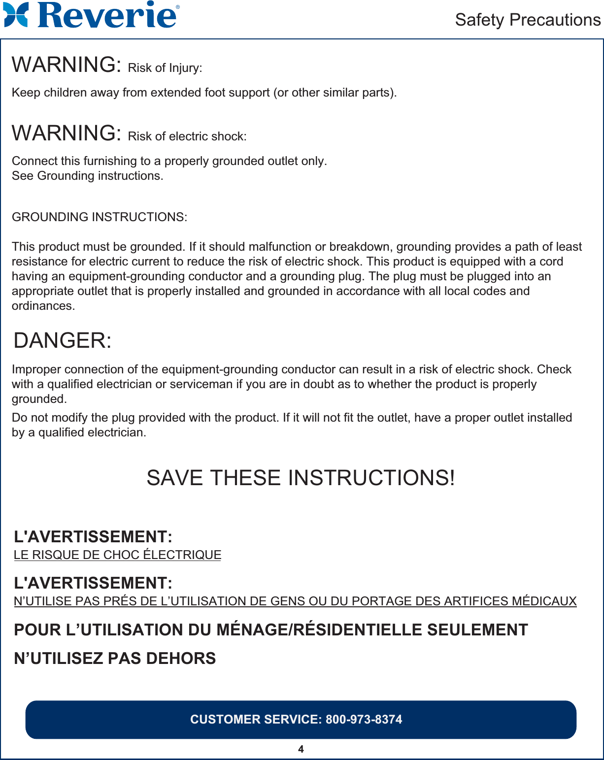 CUSTOMER SERVICE: 800-973-83744Safety PrecautionsWARNING: Risk of Injury:Keep children away from extended foot support (or other similar parts).DANGER:Improper connection of the equipment-grounding conductor can result in a risk of electric shock. Check with a qualified electrician or serviceman if you are in doubt as to whether the product is properly grounded.Do not modify the plug provided with the product. If it will not fit the outlet, have a proper outlet installedby a qualified electrician.SAVE THESE INSTRUCTIONS!WARNING: Risk of electric shock: Connect this furnishing to a properly grounded outlet only.See Grounding instructions.GROUNDING INSTRUCTIONS:This product must be grounded. If it should malfunction or breakdown, grounding provides a path of leastresistance for electric current to reduce the risk of electric shock. This product is equipped with a cord having an equipment-grounding conductor and a grounding plug. The plug must be plugged into an appropriate outlet that is properly installed and grounded in accordance with all local codes and ordinances.L&apos;AVERTISSEMENT:  LE RISQUE DE CHOC ÉLECTRIQUEPOUR L’UTILISATION DU MÉNAGE/RÉSIDENTIELLE SEULEMENTN’UTILISEZ PAS DEHORSL&apos;AVERTISSEMENT:  N’UTILISE PAS PRÉS DE L’UTILISATION DE GENS OU DU PORTAGE DES ARTIFICES MÉDICAUX