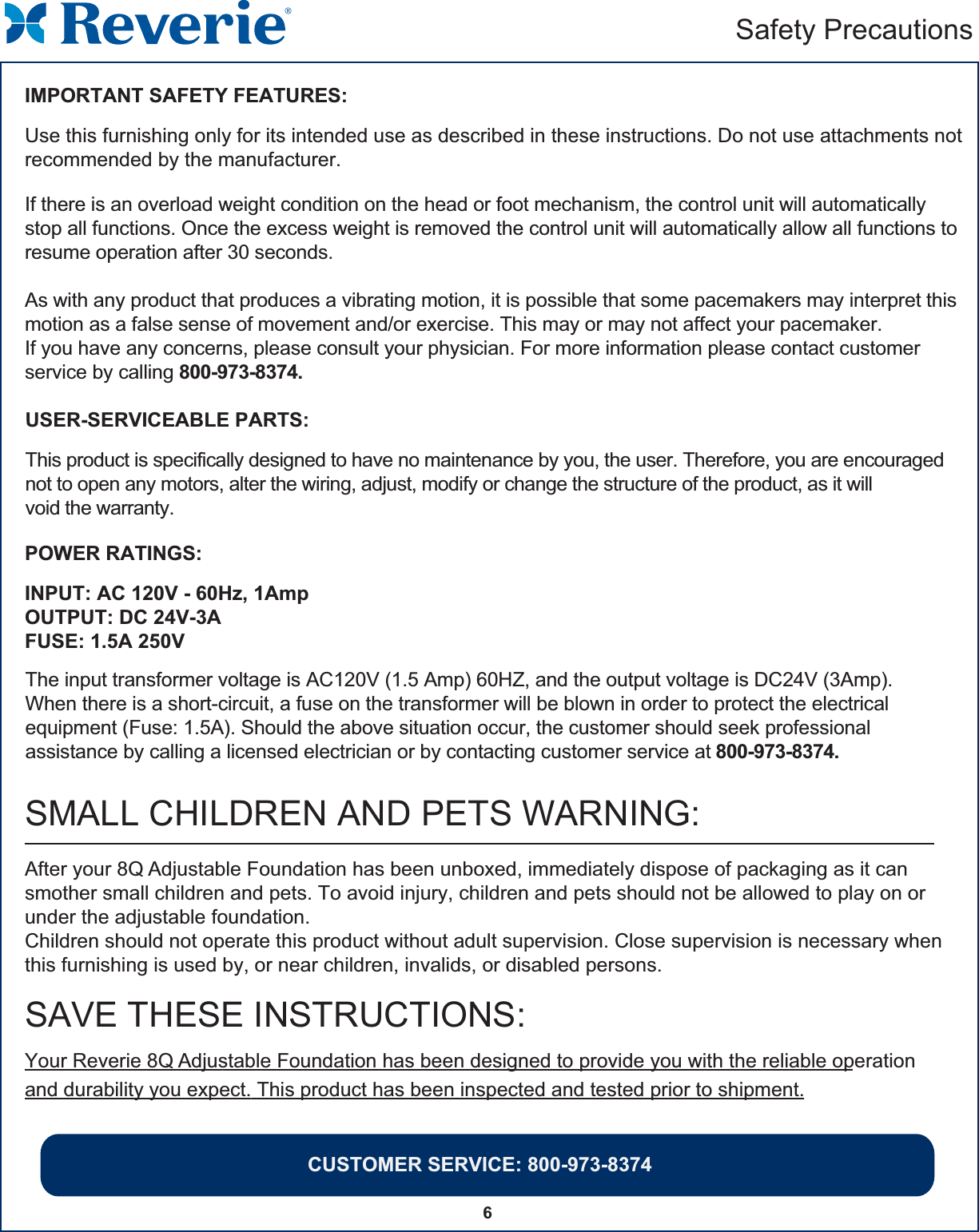 CUSTOMER SERVICE: 800-973-83746Safety PrecautionsIMPORTANT SAFETY FEATURES:Use this furnishing only for its intended use as described in these instructions. Do not use attachments notrecommended by the manufacturer.USER-SERVICEABLE PARTS:This product is specifically designed to have no maintenance by you, the user. Therefore, you are encouragednot to open any motors, alter the wiring, adjust, modify or change the structure of the product, as it willvoid the warranty.POWER RATINGS:INPUT: AC 120V - 60Hz, 1AmpOUTPUT: DC 24V-3AFUSE: 1.5A 250V If there is an overload weight condition on the head or foot mechanism, the control unit will automaticallystop all functions. Once the excess weight is removed the control unit will automatically allow all functions toresume operation after 30 seconds.As with any product that produces a vibrating motion, it is possible that some pacemakers may interpret thismotion as a false sense of movement and/or exercise. This may or may not affect your pacemaker.If you have any concerns, please consult your physician. For more information please contact customer service by calling 800-973-8374.The input transformer voltage is AC120V (1.5 Amp) 60HZ, and the output voltage is DC24V (3Amp).When there is a short-circuit, a fuse on the transformer will be blown in order to protect the electricalequipment (Fuse: 1.5A). Should the above situation occur, the customer should seek professionalassistance by calling a licensed electrician or by contacting customer service at 800-973-8374.SAVE THESE INSTRUCTIONS:Your Reverie 8Q Adjustable Foundation has been designed to provide you with the reliable operationand durability you expect. This product has been inspected and tested prior to shipment.After your 8Q Adjustable Foundation has been unboxed, immediately dispose of packaging as it can smother small children and pets. To avoid injury, children and pets should not be allowed to play on or under the adjustable foundation.Children should not operate this product without adult supervision. Close supervision is necessary whenthis furnishing is used by, or near children, invalids, or disabled persons.SMALL CHILDREN AND PETS WARNING: