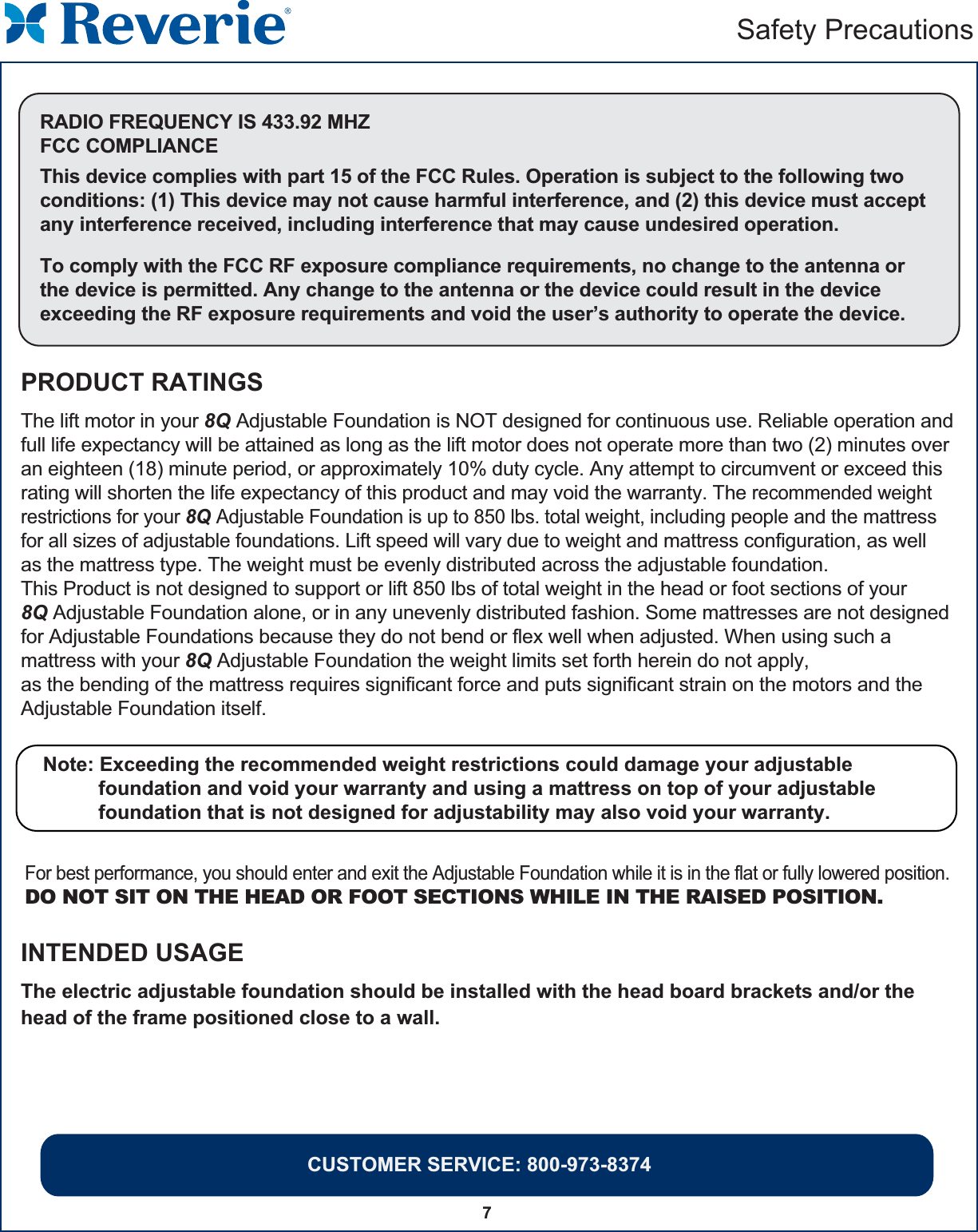 CUSTOMER SERVICE: 800-973-83747Safety PrecautionsRADIO FREQUENCY IS 433.92 MHZFCC COMPLIANCEThis device complies with part 15 of the FCC Rules. Operation is subject to the following twoconditions: (1) This device may not cause harmful interference, and (2) this device must acceptany interference received, including interference that may cause undesired operation.To comply with the FCC RF exposure compliance requirements, no change to the antenna or the device is permitted. Any change to the antenna or the device could result in the deviceexceeding the RF exposure requirements and void the user’s authority to operate the device.PRODUCT RATINGSINTENDED USAGEThe electric adjustable foundation should be installed with the head board brackets and/or the head of the frame positioned close to a wall.The lift motor in your 8Q Adjustable Foundation is NOT designed for continuous use. Reliable operation and full life expectancy will be attained as long as the lift motor does not operate more than two (2) minutes over an eighteen (18) minute period, or approximately 10% duty cycle. Any attempt to circumvent or exceed this rating will shorten the life expectancy of this product and may void the warranty. The recommended weight restrictions for your 8Q Adjustable Foundation is up to 850 lbs. total weight, including people and the mattress for all sizes of adjustable foundations. Lift speed will vary due to weight and mattress configuration, as well as the mattress type. The weight must be evenly distributed across the adjustable foundation. This Product is not designed to support or lift 850 lbs of total weight in the head or foot sections of your 8Q Adjustable Foundation alone, or in any unevenly distributed fashion. Some mattresses are not designed for Adjustable Foundations because they do not bend or flex well when adjusted. When using such a mattress with your 8Q Adjustable Foundation the weight limits set forth herein do not apply, as the bending of the mattress requires significant force and puts significant strain on the motors and the Adjustable Foundation itself. Note: Exceeding the recommended weight restrictions could damage your adjustable           foundation and void your warranty and using a mattress on top of your adjustable           foundation that is not designed for adjustability may also void your warranty.   For best performance, you should enter and exit the Adjustable Foundation while it is in the flat or fully lowered position.DO NOT SIT ON THE HEAD OR FOOT SECTIONS WHILE IN THE RAISED POSITION.