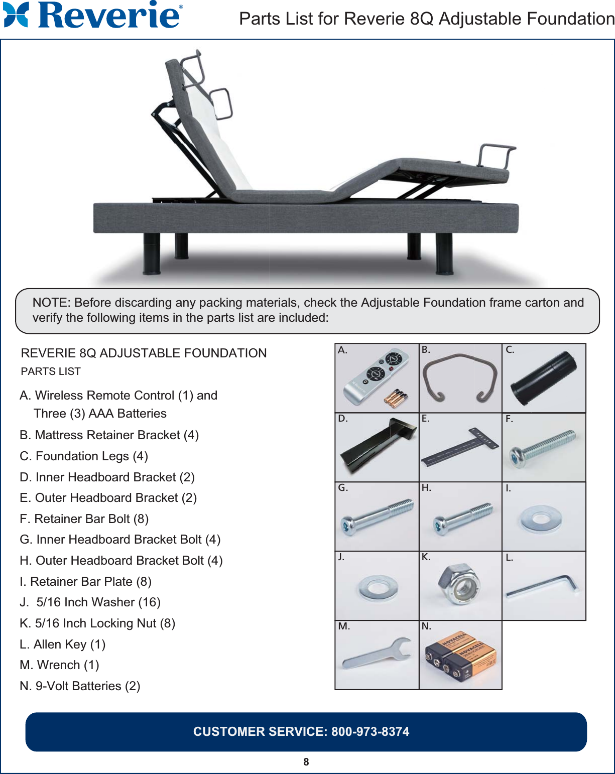 8Parts List for Reverie 8Q Adjustable FoundationCUSTOMER SERVICE: 800-973-8374REVERIE 8Q ADJUSTABLE FOUNDATIONNOTE: Before discarding any packing materials, check the Adjustable Foundation frame carton and verify the following items in the parts list are included:C.F.I.L.D.G .J.M.E.H.K.N.A. B.PARTS LISTA. Wireless Remote Control (1) and    Three (3) AAA BatteriesB. Mattress Retainer Bracket (4)C. Foundation Legs (4) D. Inner Headboard Bracket (2)E. Outer Headboard Bracket (2)F. Retainer Bar Bolt (8)G. Inner Headboard Bracket Bolt (4)H. Outer Headboard Bracket Bolt (4)I. Retainer Bar Plate (8)J.  5/16 Inch Washer (16)K. 5/16 Inch Locking Nut (8)L. Allen Key (1)M. Wrench (1)N. 9-Volt Batteries (2)