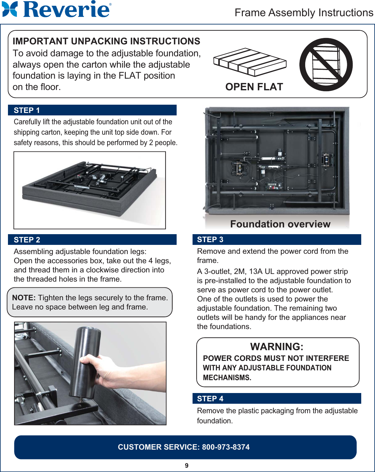 CUSTOMER SERVICE: 800-973-83749Frame Assembly Instructions Carefully lift the adjustable foundation unit out of the shipping carton, keeping the unit top side down. For safety reasons, this should be performed by 2 people.STEP 1Assembling adjustable foundation legs:Open the accessories box, take out the 4 legs, and thread them in a clockwise direction into the threaded holes in the frame.STEP 2  NOTE: Tighten the legs securely to the frame.Leave no space between leg and frame. STEP 3 Remove and extend the power cord from theframe.WARNING:POWER CORDS MUST NOT INTERFEREWITH ANY ADJUSTABLE FOUNDATION MECHANISMS.  A 3-outlet, 2M, 13A UL approved power strip is pre-installed to the adjustable foundation to serve as power cord to the power outlet. One of the outlets is used to power the adjustable foundation. The remaining two outlets will be handy for the appliances near the foundations. Remove the plastic packaging from the adjustable foundation.STEP 4 To avoid damage to the adjustable foundation,always open the carton while the adjustable foundation is laying in the FLAT position on the floor.IMPORTANT UNPACKING INSTRUCTIONSOPEN FLAT Foundation overview 