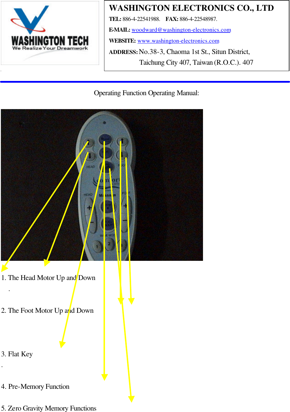    Operating Function Operating Manual:    1. The Head Motor Up and Down     .  2. The Foot Motor Up and Down        3. Flat Key   .  4. Pre-Memory Function      5. Zero Gravity Memory Functions     WASHINGTON ELECTRONICS CO., LTD TEL: 886-4-22541988.  FAX: 886-4-22548987. E-MAIL: woodward@washington-electronics.com WEBSITE: www.washington-electronics.com ADDRESS: No.38-3, Chaoma 1st St., Situn District, Taichung City 407, Taiwan (R.O.C.). 407 