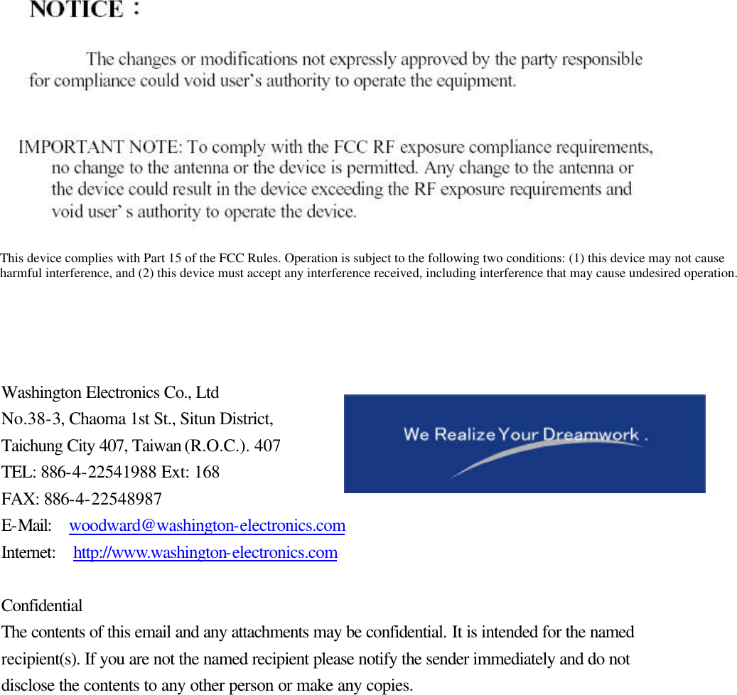               Washington Electronics Co., Ltd No.38-3, Chaoma 1st St., Situn District,   Taichung City 407, Taiwan (R.O.C.). 407 TEL: 886-4-22541988 Ext: 168 FAX: 886-4-22548987 E-Mail:  woodward@washington-electronics.com Internet:  http://www.washington-electronics.com  Confidential The contents of this email and any attachments may be confidential. It is intended for the named recipient(s). If you are not the named recipient please notify the sender immediately and do not disclose the contents to any other person or make any copies.  This device complies with Part 15 of the FCC Rules. Operation is subject to the following two conditions: (1) this device may not cause harmful interference, and (2) this device must accept any interference received, including interference that may cause undesired operation. 