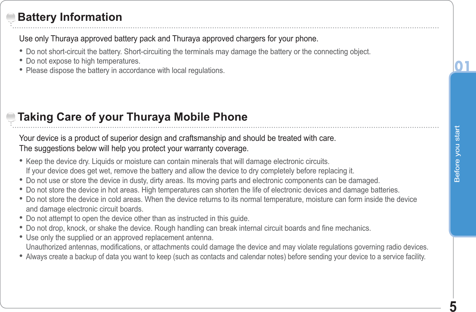 Before you start015Use only Thuraya approved battery pack and Thuraya approved chargers for your phone.Do not short-circuit the battery. Short-circuiting the terminals may damage the battery or the connecting object.Do not expose to high temperatures.Please dispose the battery in accordance with local regulations.•••Battery InformationYour device is a product of superior design and craftsmanship and should be treated with care.The suggestions below will help you protect your warranty coverage.Keep the device dry. Liquids or moisture can contain minerals that will damage electronic circuits. If your device does get wet, remove the battery and allow the device to dry completely before replacing it.Do not use or store the device in dusty, dirty areas. Its moving parts and electronic components can be damaged.Do not store the device in hot areas. High temperatures can shorten the life of electronic devices and damage batteries.Do not store the device in cold areas. When the device returns to its normal temperature, moisture can form inside the device and damage electronic circuit boards.Do not attempt to open the device other than as instructed in this guide.Do not drop, knock, or shake the device. Rough handling can break internal circuit boards and fine mechanics.Use only the supplied or an approved replacement antenna.Unauthorized antennas, modifications, or attachments could damage the device and may violate regulations governing radio devices.Always create a backup of data you want to keep (such as contacts and calendar notes) before sending your device to a service facility.••••••••Taking Care of your Thuraya Mobile Phone