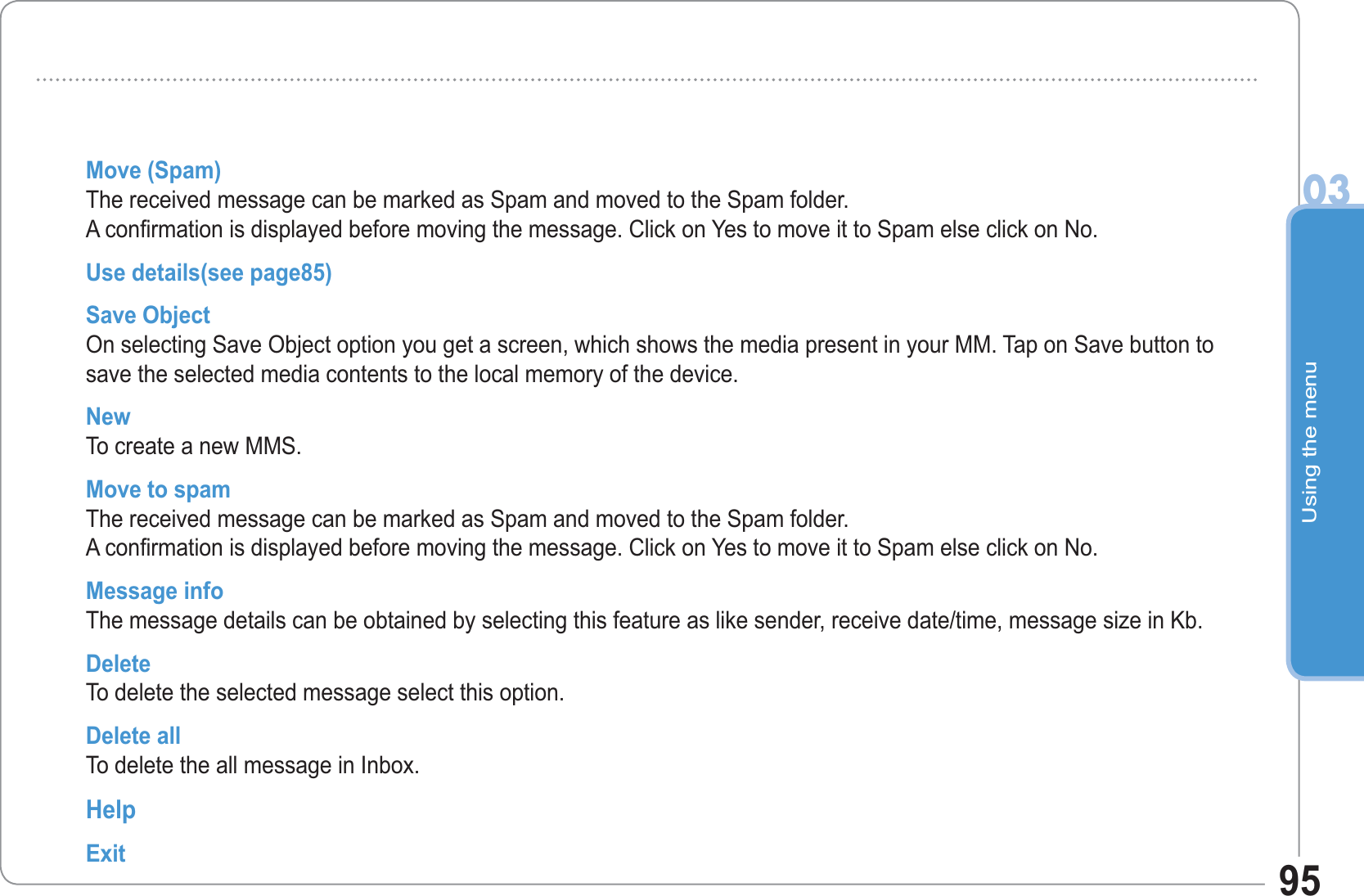 Using the menu0395Move (Spam)The received message can be marked as Spam and moved to the Spam folder. A confirmation is displayed before moving the message. Click on Yes to move it to Spam else click on No. Use details(see page85)Save ObjectOn selecting Save Object option you get a screen, which shows the media present in your MM. Tap on Save button to save the selected media contents to the local memory of the device. New To create a new MMS.Move to spamThe received message can be marked as Spam and moved to the Spam folder. A confirmation is displayed before moving the message. Click on Yes to move it to Spam else click on No.Message info The message details can be obtained by selecting this feature as like sender, receive date/time, message size in Kb.DeleteTo delete the selected message select this option. Delete allTo delete the all message in Inbox.HelpExit