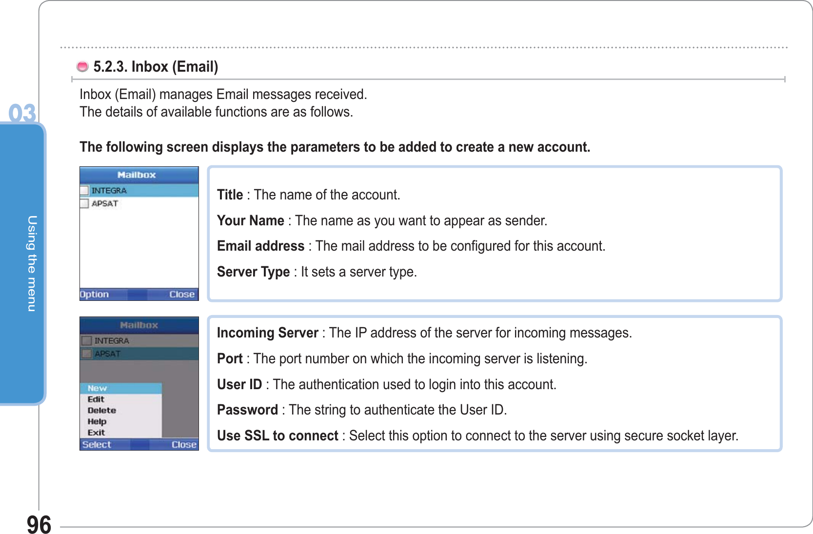 Using the menu03965.2.3. Inbox (Email)  Inbox (Email) manages Email messages received.The details of available functions are as follows.The following screen displays the parameters to be added to create a new account.Title : The name of the account. Your Name : The name as you want to appear as sender. Email address : The mail address to be configured for this account. Server Type : It sets a server type.Incoming Server : The IP address of the server for incoming messages. Port : The port number on which the incoming server is listening. User ID : The authentication used to login into this account. Password : The string to authenticate the User ID. Use SSL to connect : Select this option to connect to the server using secure socket layer. 