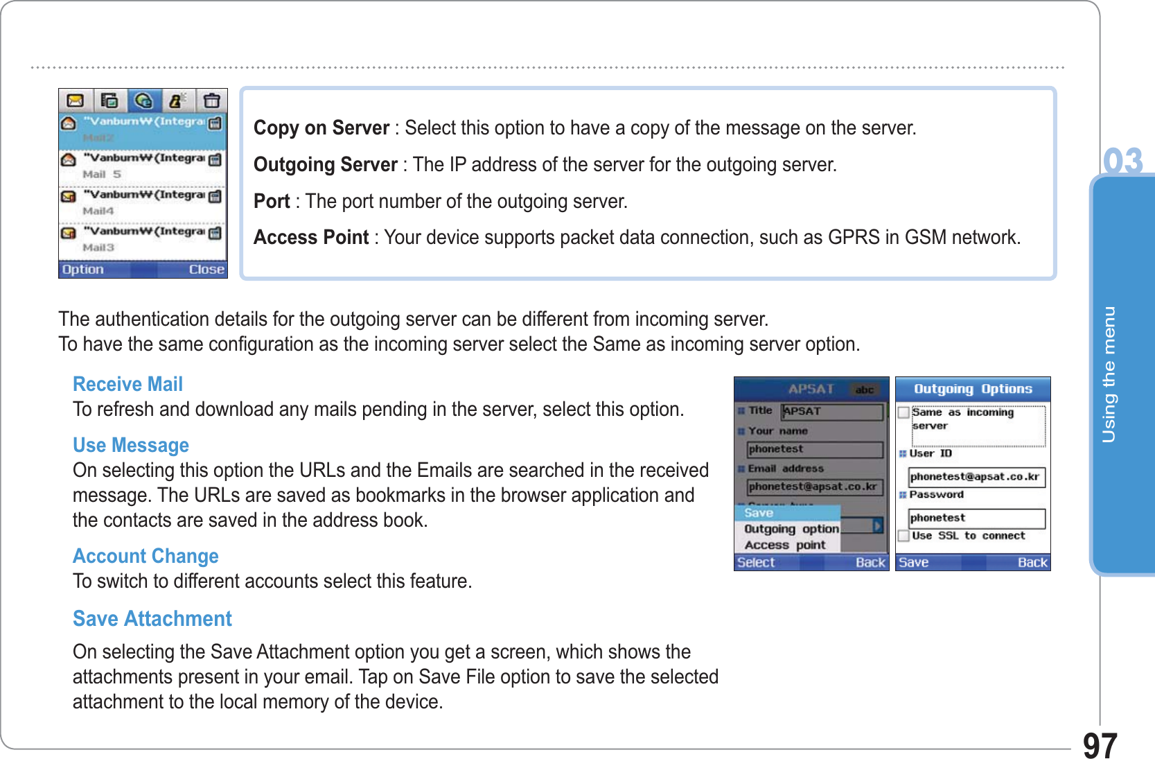 Using the menu0397Copy on Server : Select this option to have a copy of the message on the server. Outgoing Server : The IP address of the server for the outgoing server. Port : The port number of the outgoing server. Access Point : Your device supports packet data connection, such as GPRS in GSM network.Receive Mail To refresh and download any mails pending in the server, select this option. Use Message On selecting this option the URLs and the Emails are searched in the received message. The URLs are saved as bookmarks in the browser application and the contacts are saved in the address book. Account Change To switch to different accounts select this feature. Save Attachment On selecting the Save Attachment option you get a screen, which shows the attachments present in your email. Tap on Save File option to save the selected attachment to the local memory of the device. The authentication details for the outgoing server can be different from incoming server.To have the same configuration as the incoming server select the Same as incoming server option. 