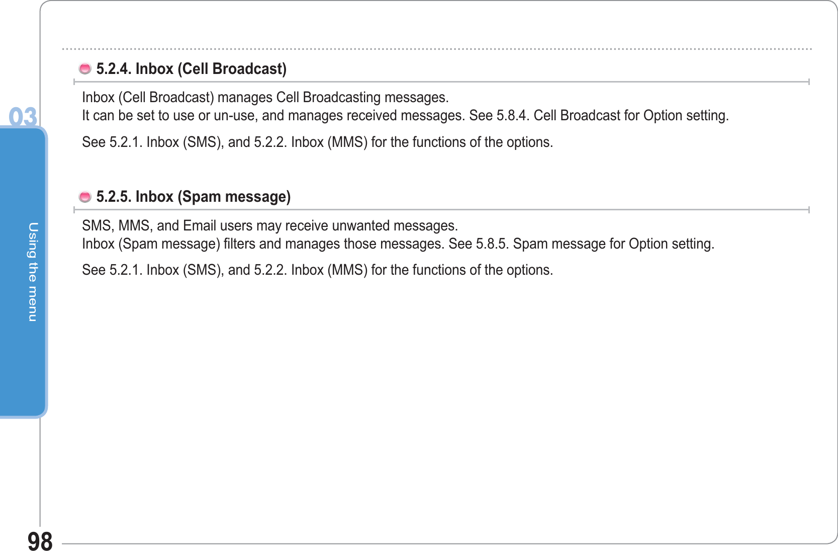 Using the menu03985.2.4. Inbox (Cell Broadcast)Inbox (Cell Broadcast) manages Cell Broadcasting messages.It can be set to use or un-use, and manages received messages. See 5.8.4. Cell Broadcast for Option setting.See 5.2.1. Inbox (SMS), and 5.2.2. Inbox (MMS) for the functions of the options.5.2.5. Inbox (Spam message)SMS, MMS, and Email users may receive unwanted messages.Inbox (Spam message) filters and manages those messages. See 5.8.5. Spam message for Option setting.See 5.2.1. Inbox (SMS), and 5.2.2. Inbox (MMS) for the functions of the options.