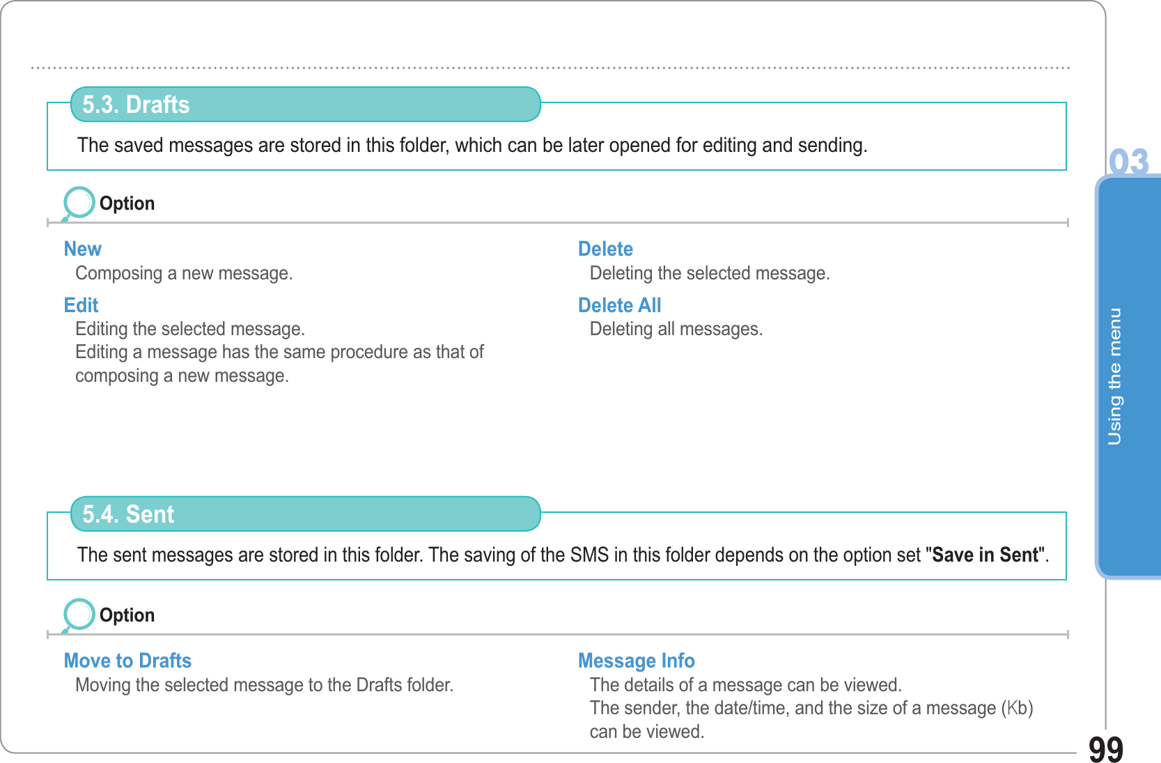 Using the menu0399The saved messages are stored in this folder, which can be later opened for editing and sending. 5.3. Drafts New Composing a new message. Edit Editing the selected message.Editing a message has the same procedure as that ofcomposing a new message.Delete Deleting the selected message. Delete All Deleting all messages. OptionThe sent messages are stored in this folder. The saving of the SMS in this folder depends on the option set &quot;Save in Sent&quot;. 5.4. Sent Move to Drafts Moving the selected message to the Drafts folder.Message Info The details of a message can be viewed.The sender, the date/time, and the size of a message (rb) can be viewed.Option