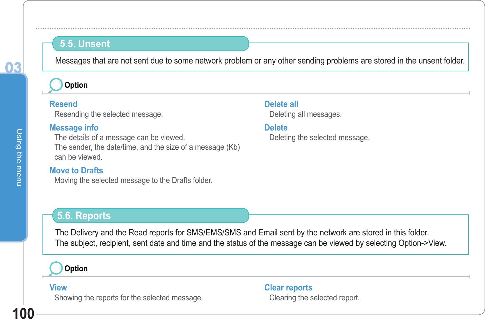Using the menu03100Messages that are not sent due to some network problem or any other sending problems are stored in the unsent folder.  5.5. Unsent Resend Resending the selected message. Message info The details of a message can be viewed. The sender, the date/time, and the size of a message (Kb) can be viewed. Move to Drafts Moving the selected message to the Drafts folder. Delete all Deleting all messages. Delete  Deleting the selected message. OptionThe Delivery and the Read reports for SMS/EMS/SMS and Email sent by the network are stored in this folder.The subject, recipient, sent date and time and the status of the message can be viewed by selecting Option-&gt;View. 5.6. ReportsView Showing the reports for the selected message. Clear reports Clearing the selected report. Option