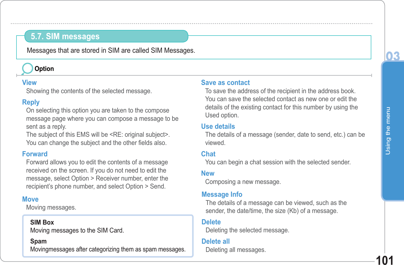 Using the menu03101Messages that are stored in SIM are called SIM Messages.  5.7. SIM messages View Showing the contents of the selected message. Reply On selecting this option you are taken to the compose message page where you can compose a message to be sent as a reply. The subject of this EMS will be &lt;RE: original subject&gt;. You can change the subject and the other fields also. Forward Forward allows you to edit the contents of a message received on the screen. If you do not need to edit the message, select Option &gt; Receiver number, enter the recipient’s phone number, and select Option &gt; Send.Save as contact To save the address of the recipient in the address book. You can save the selected contact as new one or edit the details of the existing contact for this number by using the Used option. Use details The details of a message (sender, date to send, etc.) can be viewed. Chat You can begin a chat session with the selected sender. New Composing a new message. OptionSIM BoxMoving messages to the SIM Card. SpamMovingmessages after categorizing them as spam messages.     Move Moving messages. Message Info The details of a message can be viewed, such as the sender, the date/time, the size (Kb) of a message.Delete Deleting the selected message. Delete all Deleting all messages.