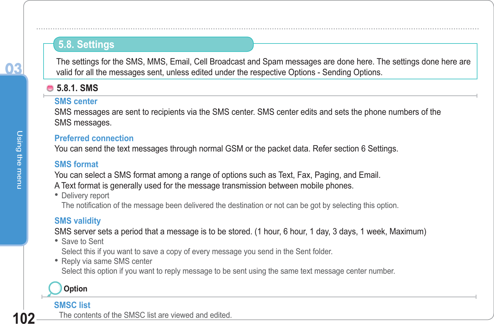 Using the menu03102The settings for the SMS, MMS, Email, Cell Broadcast and Spam messages are done here. The settings done here are valid for all the messages sent, unless edited under the respective Options - Sending Options. 5.8. Settings 5.8.1. SMS SMS center SMS messages are sent to recipients via the SMS center. SMS center edits and sets the phone numbers of theSMS messages. Preferred connection You can send the text messages through normal GSM or the packet data. Refer section 6 Settings. SMS format You can select a SMS format among a range of options such as Text, Fax, Paging, and Email. A Text format is generally used for the message transmission between mobile phones.Delivery reportThe notification of the message been delivered the destination or not can be got by selecting this option. SMS validity SMS server sets a period that a message is to be stored. (1 hour, 6 hour, 1 day, 3 days, 1 week, Maximum) Save to Sent Select this if you want to save a copy of every message you send in the Sent folder. Reply via same SMS centerSelect this option if you want to reply message to be sent using the same text message center number. •••SMSC listThe contents of the SMSC list are viewed and edited. Option