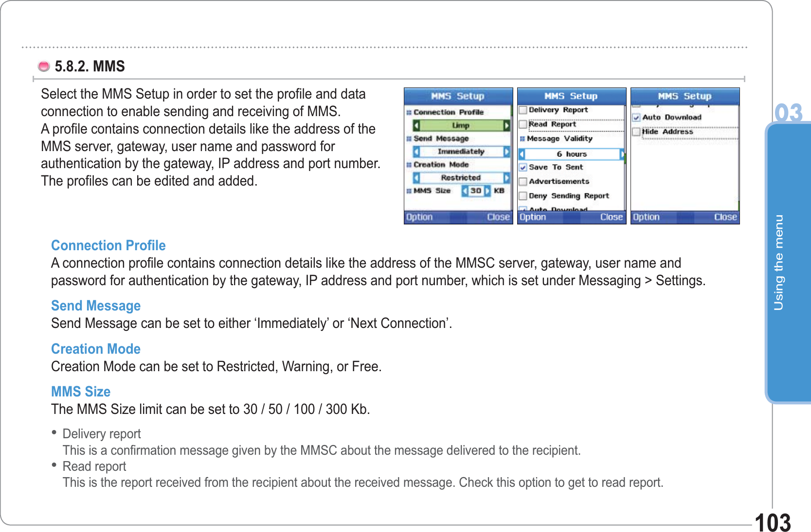 Using the menu031035.8.2. MMS Select the MMS Setup in order to set the profile and dataconnection to enable sending and receiving of MMS.A profile contains connection details like the address of the MMS server, gateway, user name and password forauthentication by the gateway, IP address and port number. The profiles can be edited and added. Connection Profile A connection profile contains connection details like the address of the MMSC server, gateway, user name and password for authentication by the gateway, IP address and port number, which is set under Messaging &gt; Settings. Send Message Send Message can be set to either ‘Immediately’ or ‘Next Connection’. Creation ModeCreation Mode can be set to Restricted, Warning, or Free. MMS Size The MMS Size limit can be set to 30 / 50 / 100 / 300 Kb. Delivery reportThis is a confirmation message given by the MMSC about the message delivered to the recipient. Read reportThis is the report received from the recipient about the received message. Check this option to get to read report. ••