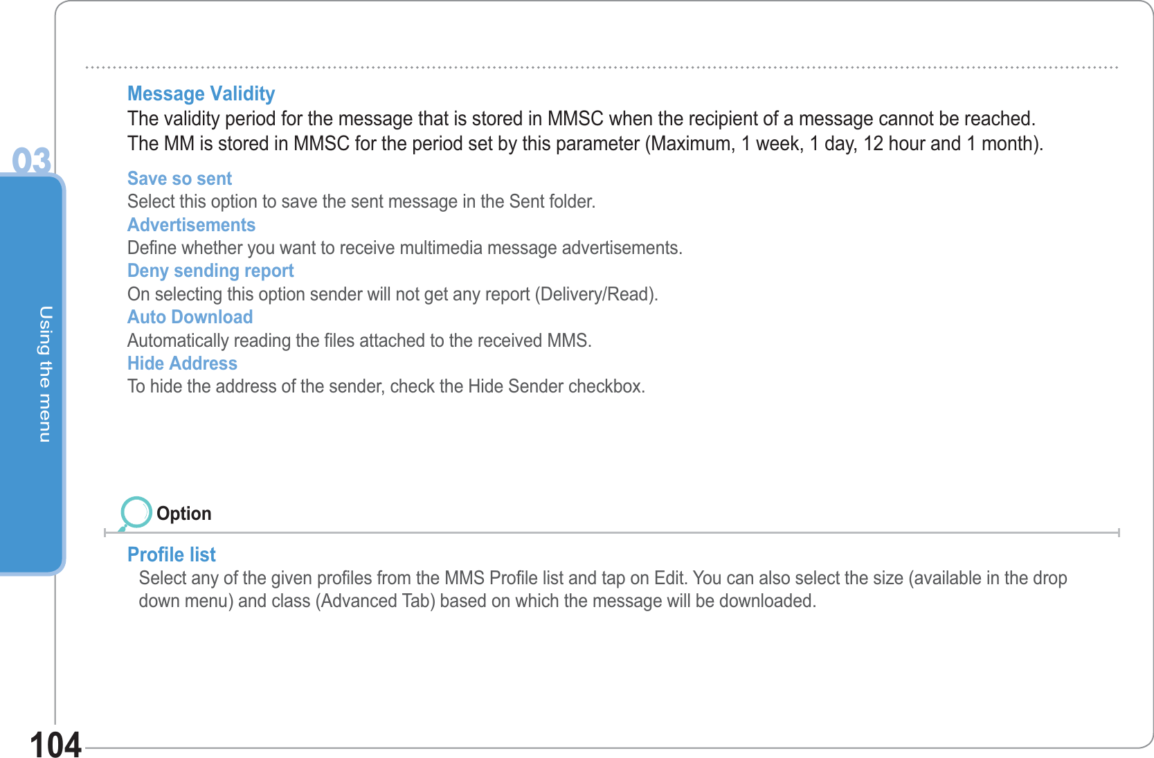 Using the menu03104Message Validity The validity period for the message that is stored in MMSC when the recipient of a message cannot be reached.The MM is stored in MMSC for the period set by this parameter (Maximum, 1 week, 1 day, 12 hour and 1 month). Save so sent Select this option to save the sent message in the Sent folder. Advertisements Define whether you want to receive multimedia message advertisements.Deny sending report  On selecting this option sender will not get any report (Delivery/Read). Auto Download Automatically reading the files attached to the received MMS.Hide Address  To hide the address of the sender, check the Hide Sender checkbox.  Profile list Select any of the given profiles from the MMS Profile list and tap on Edit. You can also select the size (available in the drop down menu) and class (Advanced Tab) based on which the message will be downloaded. Option