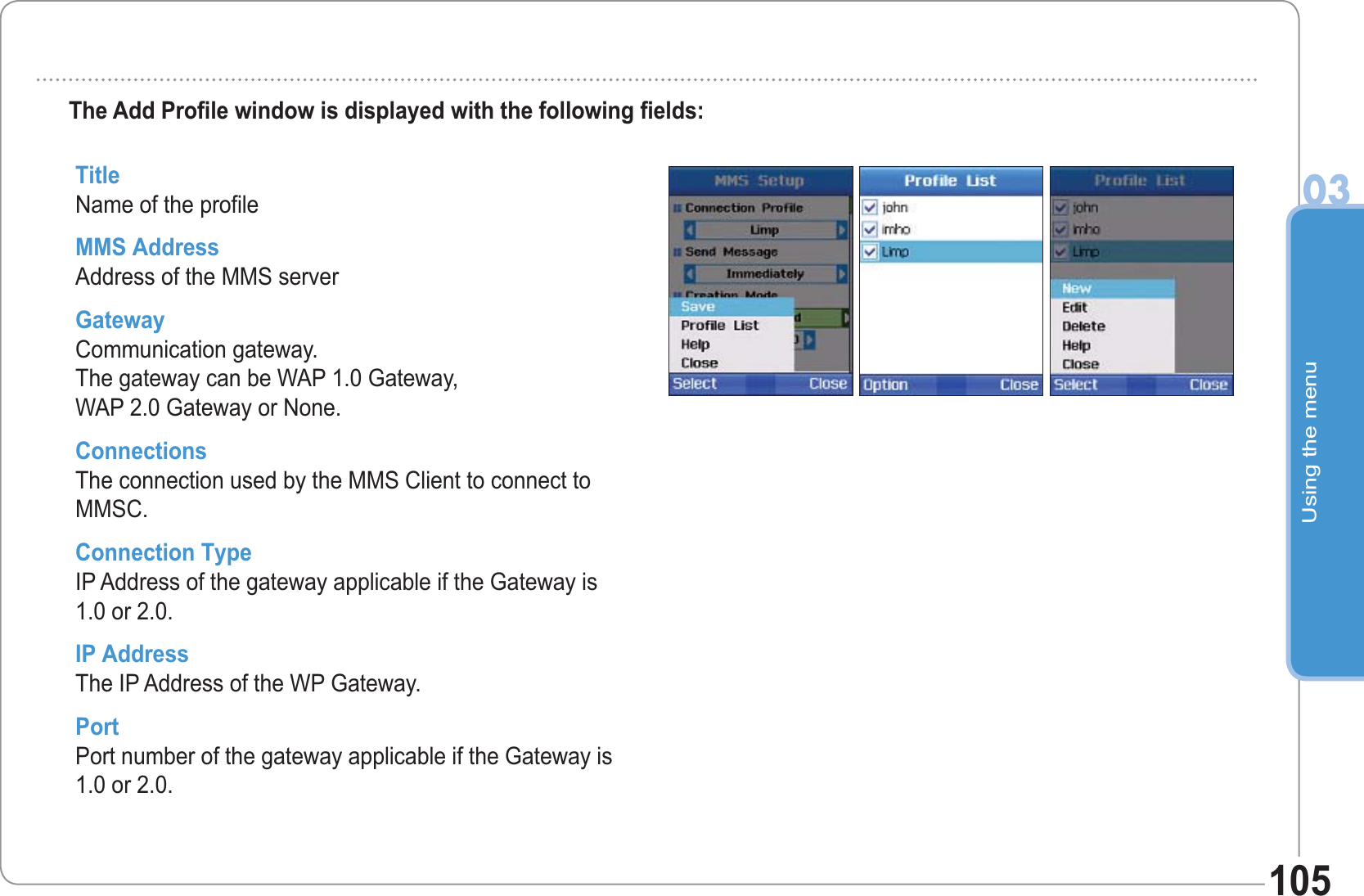 Using the menu03105The Add Profile window is displayed with the following fields: TitleName of the profile MMS AddressAddress of the MMS server GatewayCommunication gateway. The gateway can be WAP 1.0 Gateway, WAP 2.0 Gateway or None. ConnectionsThe connection used by the MMS Client to connect to MMSC. Connection TypeIP Address of the gateway applicable if the Gateway is1.0 or 2.0. IP AddressThe IP Address of the WP Gateway. PortPort number of the gateway applicable if the Gateway is1.0 or 2.0. 