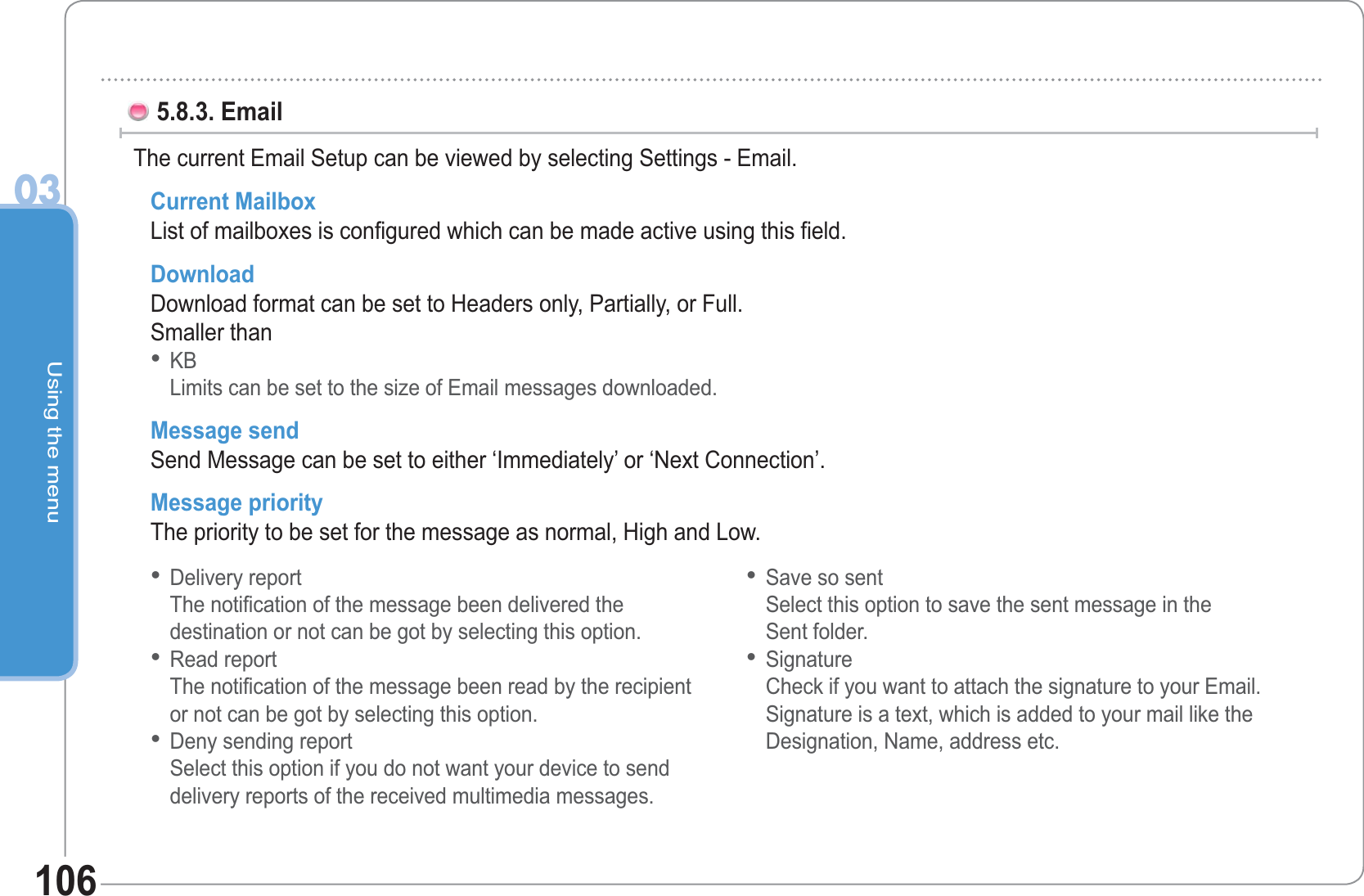 Using the menu031065.8.3. Email The current Email Setup can be viewed by selecting Settings - Email. Current Mailbox List of mailboxes is configured which can be made active using this field. Download Download format can be set to Headers only, Partially, or Full. Smaller thanKBLimits can be set to the size of Email messages downloaded. Message send Send Message can be set to either ‘Immediately’ or ‘Next Connection’. Message priority The priority to be set for the message as normal, High and Low.•Delivery reportThe notification of the message been delivered thedestination or not can be got by selecting this option. Read reportThe notification of the message been read by the recipientor not can be got by selecting this option. Deny sending reportSelect this option if you do not want your device to senddelivery reports of the received multimedia messages. •••Save so sent Select this option to save the sent message in theSent folder. Signature Check if you want to attach the signature to your Email.Signature is a text, which is added to your mail like theDesignation, Name, address etc.••