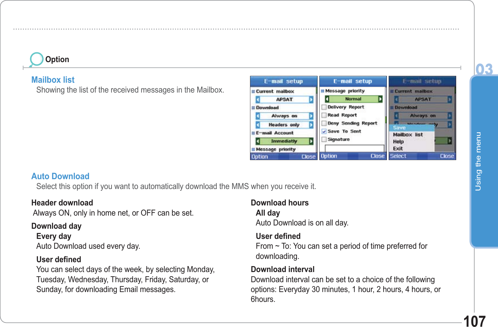 Using the menu03107Mailbox list Showing the list of the received messages in the Mailbox. Header download  Always ON, only in home net, or OFF can be set. Download day Every dayAuto Download used every day. User defined You can select days of the week, by selecting Monday, Tuesday, Wednesday, Thursday, Friday, Saturday, or Sunday, for downloading Email messages. Download hours All day Auto Download is on all day. User defined From ~ To: You can set a period of time preferred for downloading. Download interval Download interval can be set to a choice of the following options: Everyday 30 minutes, 1 hour, 2 hours, 4 hours, or 6hours.Auto Download  Select this option if you want to automatically download the MMS when you receive it. Option