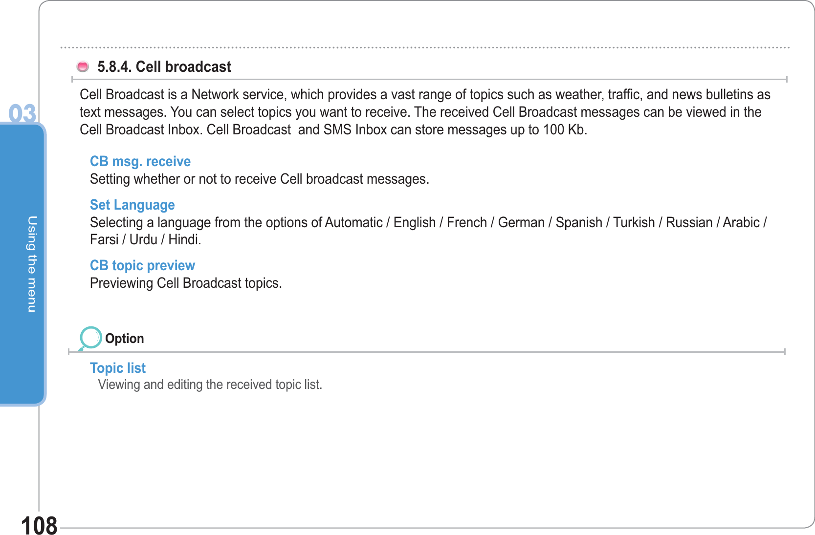 Using the menu03108 5.8.4. Cell broadcast Cell Broadcast is a Network service, which provides a vast range of topics such as weather, traffic, and news bulletins as text messages. You can select topics you want to receive. The received Cell Broadcast messages can be viewed in the Cell Broadcast Inbox. Cell Broadcast  and SMS Inbox can store messages up to 100 Kb. Topic list  Viewing and editing the received topic list. CB msg. receive Setting whether or not to receive Cell broadcast messages. Set Language Selecting a language from the options of Automatic / English / French / German / Spanish / Turkish / Russian / Arabic / Farsi / Urdu / Hindi.CB topic preview Previewing Cell Broadcast topics.Option