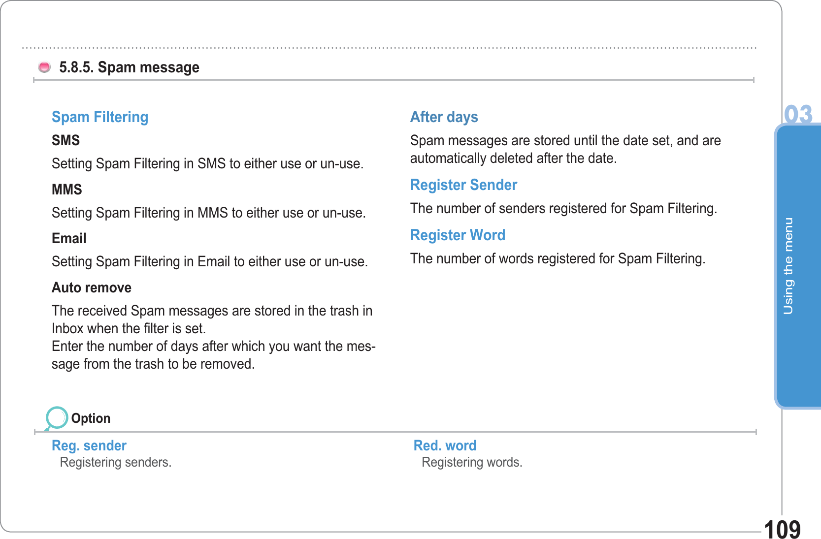 Using the menu03109 5.8.5. Spam message Reg. sender   Registering senders.Red. word    Registering words. Spam Filtering SMS Setting Spam Filtering in SMS to either use or un-use. MMS Setting Spam Filtering in MMS to either use or un-use. Email Setting Spam Filtering in Email to either use or un-use. Auto remove The received Spam messages are stored in the trash in Inbox when the filter is set. Enter the number of days after which you want the mes-sage from the trash to be removed. After days Spam messages are stored until the date set, and are automatically deleted after the date. Register Sender The number of senders registered for Spam Filtering. Register Word The number of words registered for Spam Filtering. Option