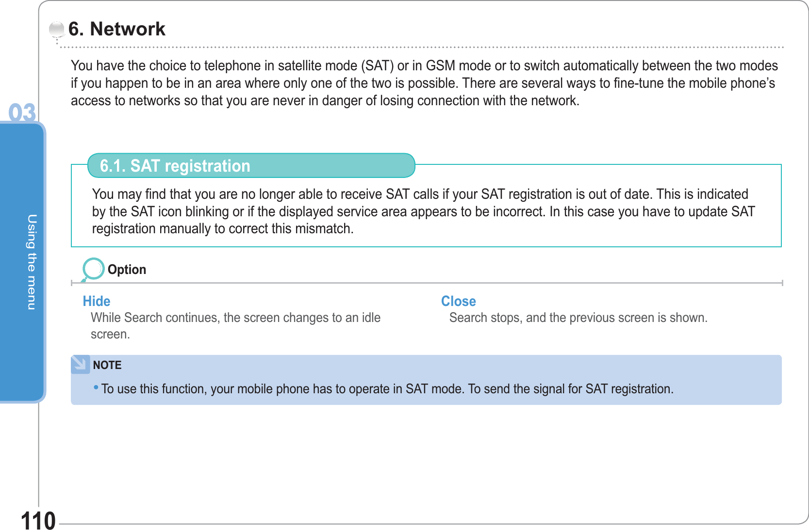 Using the menu03110You have the choice to telephone in satellite mode (SAT) or in GSM mode or to switch automatically between the two modes if you happen to be in an area where only one of the two is possible. There are several ways to fine-tune the mobile phone’s access to networks so that you are never in danger of losing connection with the network. 6. Network You may find that you are no longer able to receive SAT calls if your SAT registration is out of date. This is indicated by the SAT icon blinking or if the displayed service area appears to be incorrect. In this case you have to update SAT registration manually to correct this mismatch.  6.1. SAT registration Hide While Search continues, the screen changes to an idle screen. Close  Search stops, and the previous screen is shown. OptionNOTETo use this function, your mobile phone has to operate in SAT mode. To send the signal for SAT registration. •