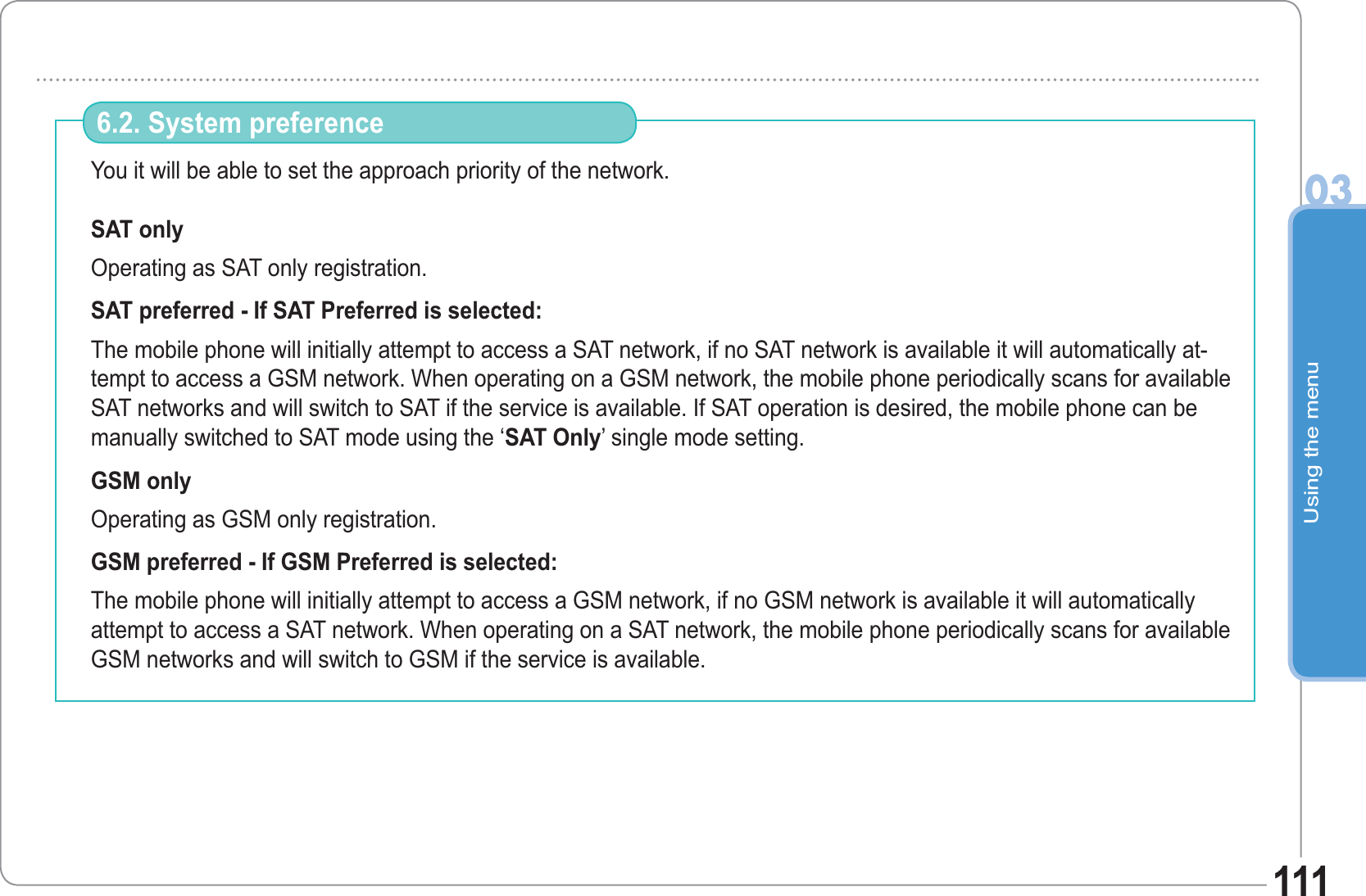 Using the menu03111You it will be able to set the approach priority of the network.SAT only Operating as SAT only registration. SAT preferred - If SAT Preferred is selected: The mobile phone will initially attempt to access a SAT network, if no SAT network is available it will automatically at-tempt to access a GSM network. When operating on a GSM network, the mobile phone periodically scans for available SAT networks and will switch to SAT if the service is available. If SAT operation is desired, the mobile phone can be manually switched to SAT mode using the ‘SAT Only’ single mode setting. GSM only Operating as GSM only registration. GSM preferred - If GSM Preferred is selected: The mobile phone will initially attempt to access a GSM network, if no GSM network is available it will automatically attempt to access a SAT network. When operating on a SAT network, the mobile phone periodically scans for available GSM networks and will switch to GSM if the service is available. 6.2. System preference 