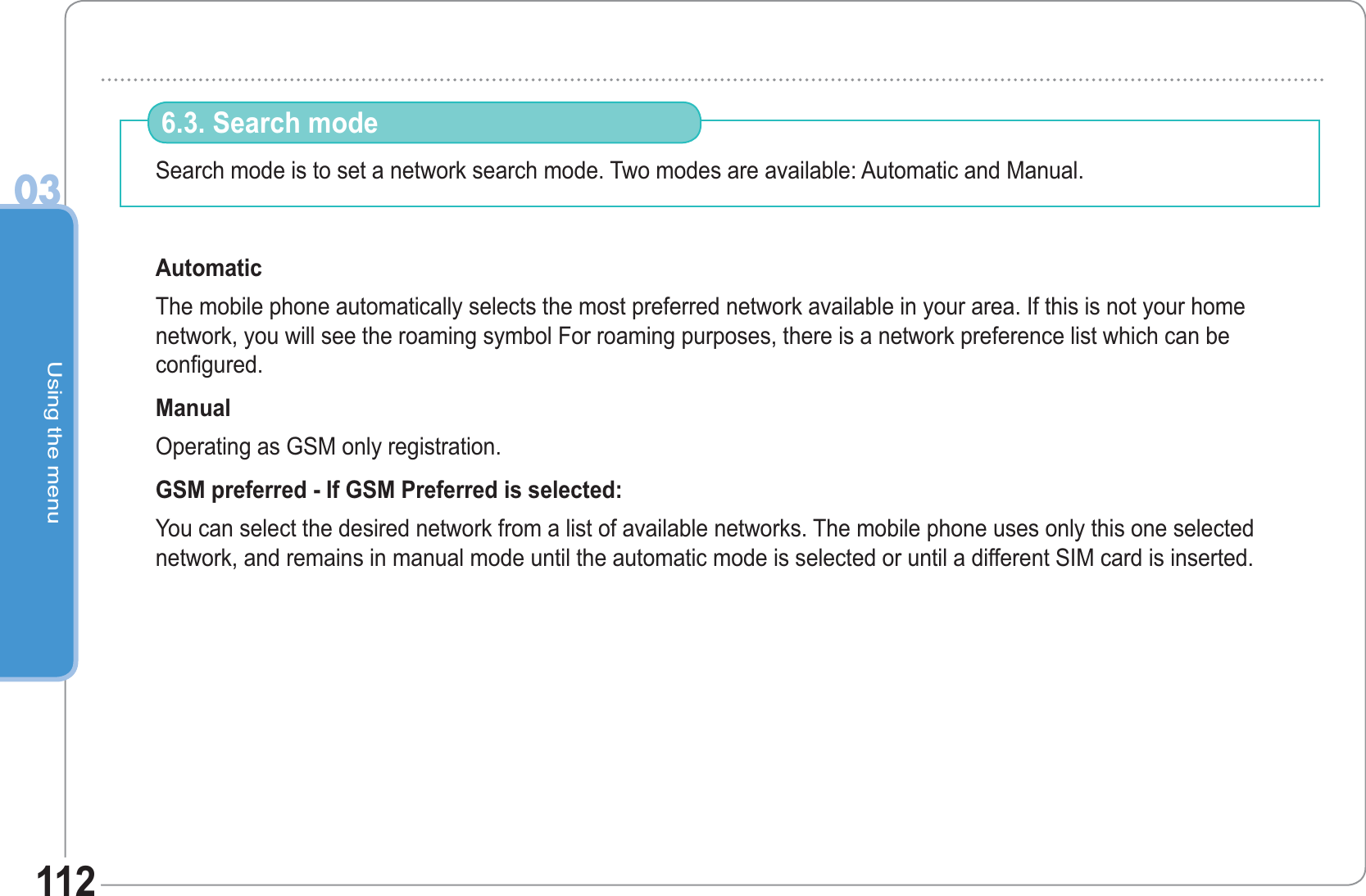 Using the menu03112Search mode is to set a network search mode. Two modes are available: Automatic and Manual. Automatic The mobile phone automatically selects the most preferred network available in your area. If this is not your home network, you will see the roaming symbol For roaming purposes, there is a network preference list which can be configured.Manual Operating as GSM only registration. GSM preferred - If GSM Preferred is selected: You can select the desired network from a list of available networks. The mobile phone uses only this one selected network, and remains in manual mode until the automatic mode is selected or until a different SIM card is inserted.6.3. Search mode 