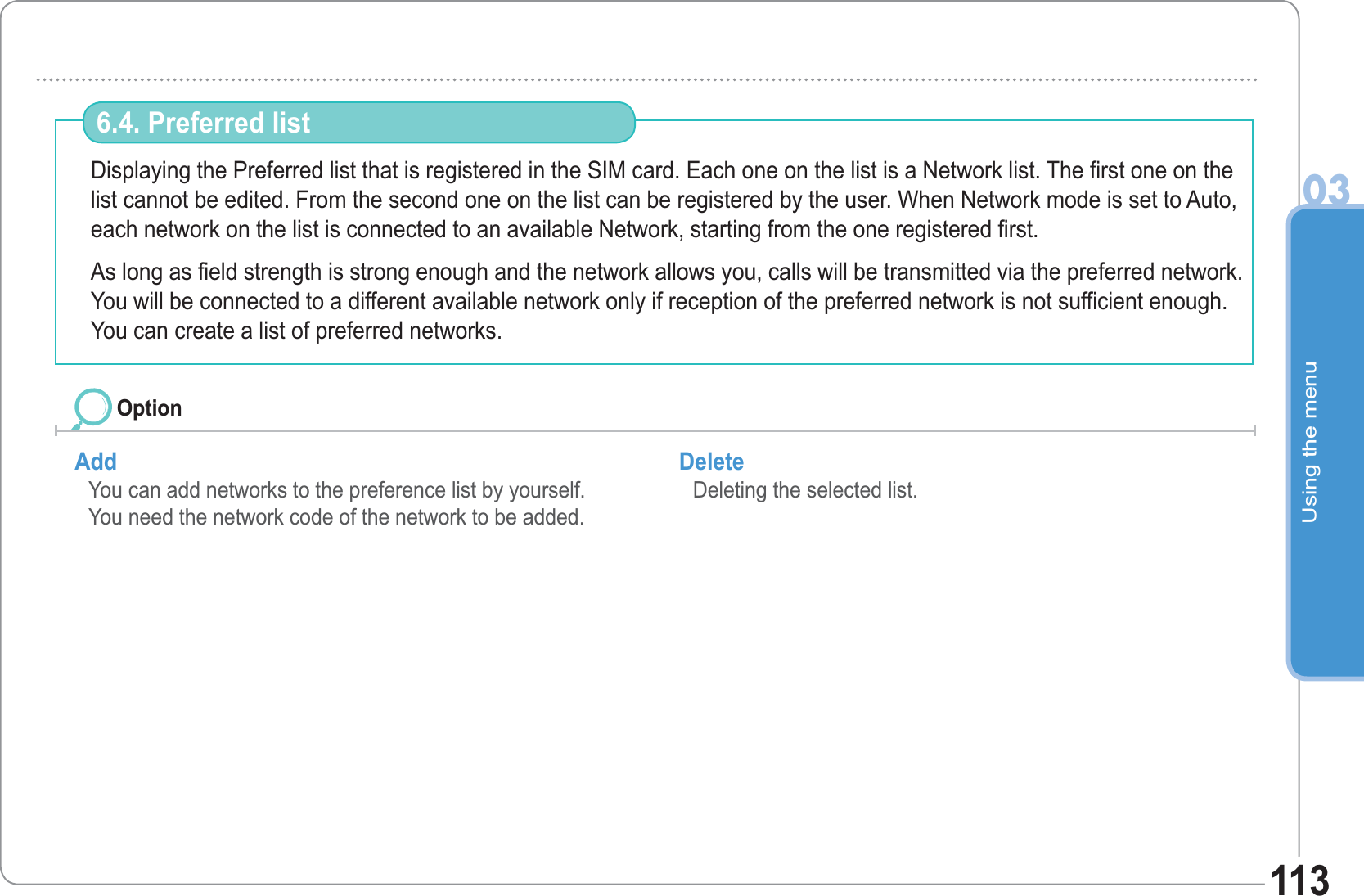 Using the menu03113Displaying the Preferred list that is registered in the SIM card. Each one on the list is a Network list. The first one on the list cannot be edited. From the second one on the list can be registered by the user. When Network mode is set to Auto, each network on the list is connected to an available Network, starting from the one registered first. As long as field strength is strong enough and the network allows you, calls will be transmitted via the preferred network. You will be connected to a different available network only if reception of the preferred network is not sufficient enough. You can create a list of preferred networks. 6.4. Preferred list Add You can add networks to the preference list by yourself.You need the network code of the network to be added.Delete Deleting the selected list. Option
